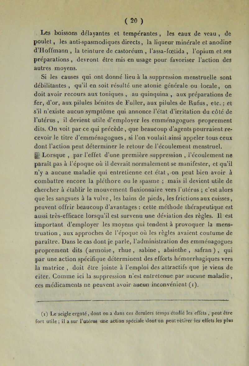 Les boissons délayantes et tempérantes, les eaux de veau , de poulet, les anti-spasmodiques directs, la liqueur minérale et anodine d’Hoffmann , la teinture de castoréum , l’assa-fœtida , l’opium et ses préparations, devront être mis en usage pour favoriser l’action des autres moyens. Si les causes qui ont donné lieu à la suppression menstruelle sont débilitantes , qu’il en soit résulté une atonie générale ou locale, on doit avoir recours aux toniques , au quinquina , aux préparations de fer, d’or, aux pilules bénites de Fuller, aux pilules de Rufus, etc. ; et s’il n’existe aucun symptôme qui annonce l’état d’irritation du côté de l’utérus , il devient utile d’employer les emménagogues proprement dits. On voit par ce qui précède , que beaucoup d’agents pourraient re- cevoir le titre d’emménagogues, si l’on voulait ainsi appeler tous ceux dont l’action peut déterminer le retour de l’écoulement menstruel. Lorsque , par l’effet d’une première .suppression , l’écoulement ne paraît pas à l’époque où il devrait normalement se manifester, et qu’il n’y a aucune maladie qui entretienne cet état, on peut bien avoir à combattre encore la pléthore ou le spasme ; mais il devient utile de chercher à établir le mouvement fluxionnaire vers l’utérus ; c’est alors que les sangsues à la vulve, les bains de pieds, les frictions aux cuisses, peuvent offrir beaucoup d’avantages : cette méthode thérapeutique est aussi très-efficace lorsqu’il est survenu une déviation des règles. Il est important d’employer les moyens qui tendent à provoquer la mens- truation , aux approches de l’époque où les règles avaient coutume de paraître. Dans le cas dont je parle, l’administration des emménagogues proprement dits (armoise, rhue, sabine , absinthe, safran), qui par une action spécifique déterminent des efforts hémorrhagiques vers la matrice , doit être jointe à l’emploi des attractifs que je viens de citer. Comme ici la suppression n’est entretenue par aucune maladie, ces médicaments ne peuvent avoir aucun inconvénient (i). (i) Le seigle ergoté, dont on a dans ces derniers temps étudié les effets , peut être fort utile ; il a sur rulérus une action spéciale dont on peutrètirer les effets les pl«s