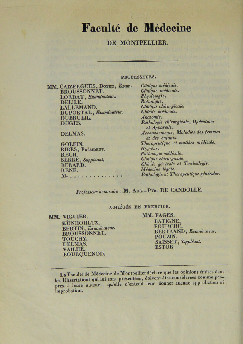 Faculté de Médecine DE MONTPELLIER. PROFESSEURS. MM. CAIZERGUES, Doter, Exam. BROUSSONNET. LORDAT, Examinateur, DELILE. LALLEMAND. DUPORTAL* Examinateur. DUBRUEIL. DÜGES. DELMAS. GOLFIN. BIBES, PBiSIDENT. REÇU. SERRE, Suppléant, BERARD. RENÉ. Clinique médicale. Clinique médicale. Physiologie. Botanique. Ch'nique chirurgicale, Chimie médicale. Anatomie. Pathologie chirurgicale. Opérations et Appareils. Accouchements, Maladies des femmes et des enfants. Thérapeutique et matière médicale. Hygiène. Pathologie médicale. Clinique chirurgicale. Chimie générale et Toxicologie. Médecine légale. Pathologie et Thérapeutique générales. Professeur honoraire : M. AuG.-PïR. DE CANDOLLE. AGRÉGÉS MM. VIGUIER. KÜNHOHLTZ. BERTIN, Examinateur. BROUSSONNET. TOUCHY. DELMAS. VAIT HF BOURQÛENOD. EN EXERCICE. MM. FAGES. BATIGNE. POURCHÊ. BERTRAND, Examinateur. POUZIN. SAISSET, Suppléant. ESTOR. La Faculté de Médecine de Montpellierdéclare que les opinions émises dans les Dissertations qui lui sont présentées, doivent être considérées comme pr..- près à leurs auteurs; qu’eUe n’entend leur donner aucune appioLaüou m improbation.