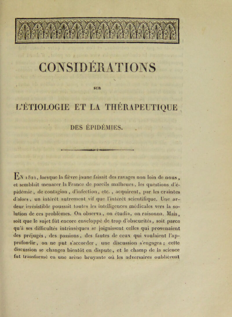 / SUR L’ÉTIOLOGIE ET LA THÉRAPEUTIQUE DES ÉPIDÉMIES. 1821, lorsque In fièvre jaune faisait des ravages non loin de nous , et semblait menacer la France de pareils malheurs, les questions d’é- pidemie, de contagion , d’infection, etc. , acquirent, par les craintes d’alors , un intérêt autrement vif que l’intérêt scientifique. Une ar- deur irrésistible poussait toutes les intelligences médicales vers la so- lution de ces problèmes. On observa, on étudia, on raisonna. Mais, soit que le sujet fût encore enveloppé de trop d’obscurités, soit parce qu’à ses difficultés intrinsèques se joignissent celles qui provenaient des préjugés, des passions, des fautes de ceux qui voulaient l’ap- profondir , on ne put s’accorder , une discussion s’engagea ; cette discussion se changea bientôt en dispute, et le champ de la science fut transformé eu une arène bruyante où les adversaires oublièrent