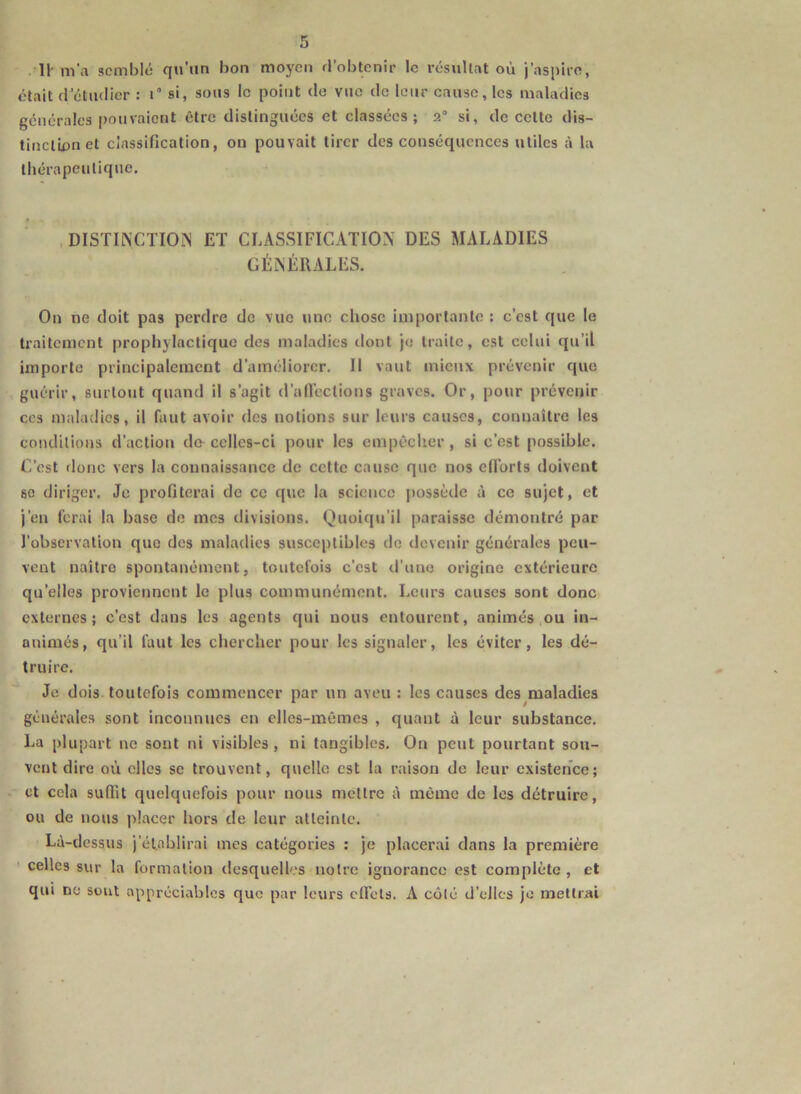 II- m’a semblé qu’un bon moyen d’obtenir le résultat où j’aspire, était d'étudier : i° si, sous le point de vite de leur cause, les maladies générales pouvaient être distinguées et classées; 2° si, de cette dis- tinction et classification, on pouvait tirer des conséquences utiles à la thérapeutique. DISTINCTION ET CLASSIFICATION DES MALADIES GÉNÉRALES. On ne doit pas perdre de vue une chose importante : c’est que le traitement prophylactique des maladies dont je traite, est celui qu’il importe principalement d’améliorer. Il vaut mieux prévenir que guérir, surtout quand il s’agit d’affections graves. Or, pour prévenir ces maladies, il faut avoir des notions sur leurs causes, connaître les conditions d’action do-celles-ci pour les empêcher, si c’est possible. C’est donc vers la connaissance de cette cause que nos efforts doivent se diriger. Je profiterai de ce que la science possède à ce sujet, et j’en ferai la base de mes divisions. Quoiqu’il paraisse démontré par l’observation que des maladies susceptibles do devenir générales peu- vent naître spontanément, toutefois c’est d’une origine extérieure quelles proviennent le plus communément. Leurs causes sont donc externes; c’est dans les agents qui nous entourent, animés ou in- animés, qu’il faut les chercher pour les signaler, les éviter, les dé- truire. Je dois toutefois commencer par un aveu : les causes des maladies générales sont inconnues en elles-mêmes , quant à leur substance. La plupart ne sont ni visibles, ni tangibles. On peut pourtant sou- vent dire où elles se trouvent, quelle est la raison do leur existence; et cela suffit quelquefois pour nous mettre à même de les détruire, ou de nous placer hors de leur atteinte. Là-dessus j’établirai mes catégories : je placerai dans la première celles sur la formation desquelles notre ignorance est complète , et qui no sont appréciables que par leurs effets. A côté d’elles je mettrai