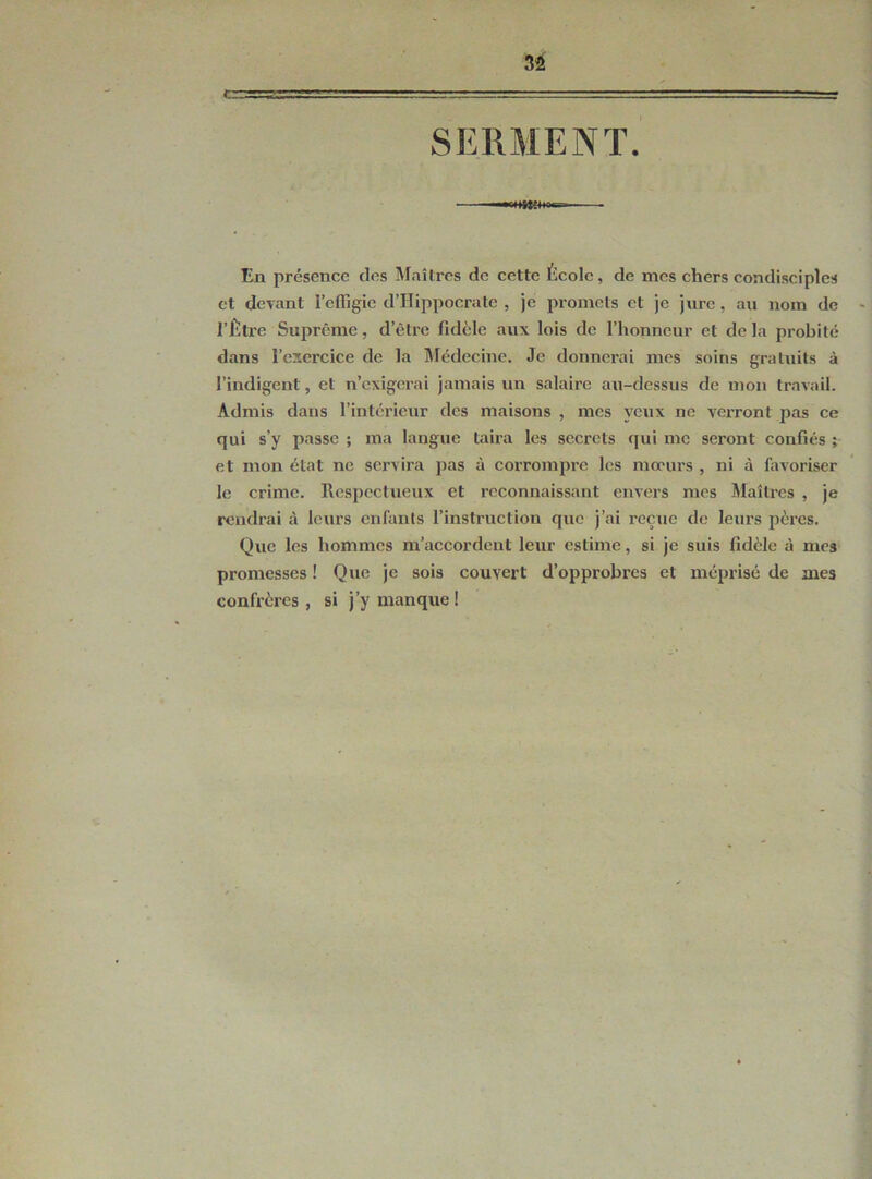 3S -ÆTST 1 --L- SERMENT. En présence clos Maîtres de cette École, de mes chers condisciples et devant l'effigie d’Hippocrate , je promets et je jure, au nom de - l’Être Suprême, d’être fidèle aux lois de l’honneur et de la probité dans l’exercice de la Médecine. Je donnerai mes soins gratuits à l’indigent, et n’exigerai jamais un salaire au-dessus de mon travail. Admis dans l’intérieur des maisons , mes yeux ne verront pas ce qui s’y passe ; ma langue taira les secrets qui me seront confiés ; et mon état ne servira pas à corrompre les mœurs , ni à favoriser le crime. Respectueux et reconnaissant envers mes Maîtres , je rendrai à leurs enfants l’instruction que j’ai reçue de leurs pères. Que les hommes m’accordent leur estime, si je suis fidèle à mes promesses ! Que je sois couvert d’opprobres et méprisé de mes confrères , si j’y manque !