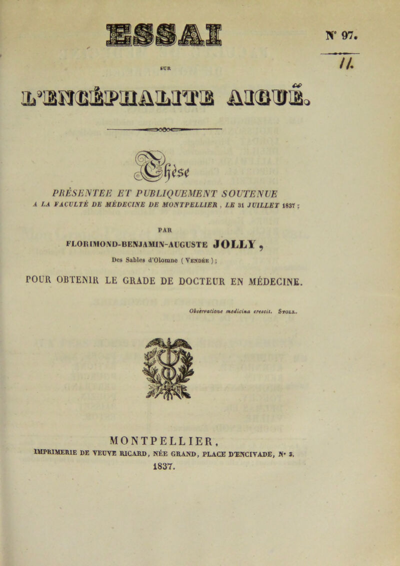 PRÈSKiSTEE ET PUBLIQUEMENT SOUTENUE A LA FACULTÉ DE MÉDECINE DE MONTPELLIER , LE 31 JUILLET 1837 ; PAR FLOIUlWOIVD-BENJAMI\-AlIGUSTE JOLLY 9 Des Sables d'Olomne ( Vendée ) ; rOUR OBTENIR LE GRADE DE DOCTEUR EN MÉDECINE. Ohirvalione medicina erttcit. Stotx, MONTPELLIER, imprimerie de veuve RICARD, NÉE GRAND, PLACE DXNCIVADE, K* 3, 1837.