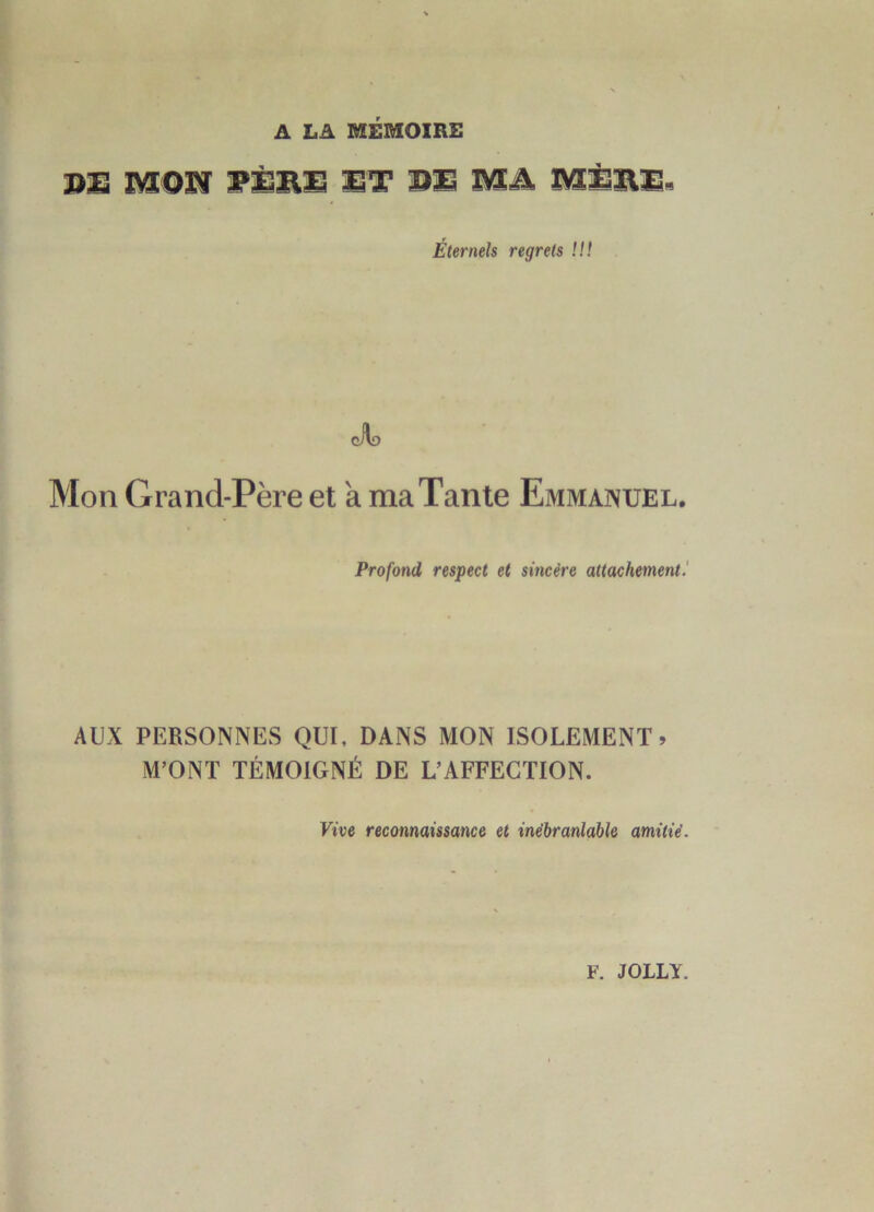 A LA MÉMOIRE BS mON 7SBE ST DS MA MSSS. Éternels regrets !!! Mon Grand-Père et a ma Tante Emmanuel. Profond respect et sincère attachement.' AUX PERSONNES QUI, DANS MON ISOLEMENT» M’ONT TÉMOIGNÉ DE L’AFFECTION. Vive reconnaissance et inébranlable amitié. F. JOLLY.