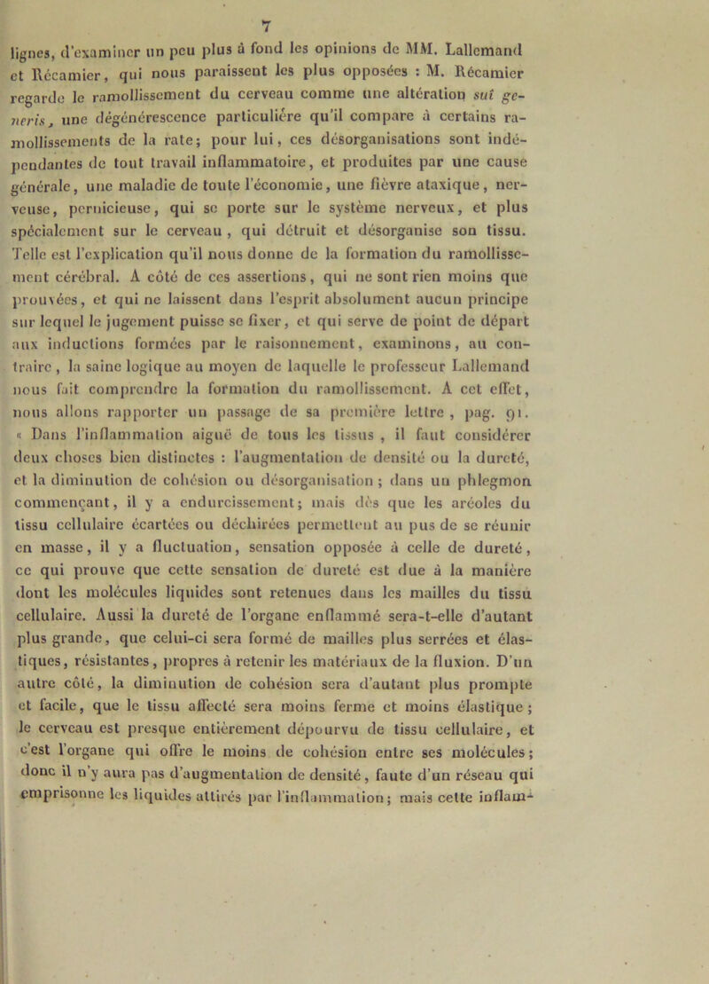 lignes, d’examiner un peu plus à fond les opinions de MM. Lallemand et Rccamier, qui nous paraissent les plus opposées : M. Récamier regarde le ramollissement du cerveau comme une altération sut ge- nerisj une dégénérescence particulière qu’il compare à certains ra- mollissements de la rate; pour lui, ces désorganisations sont indé- pendantes de tout travail inflammatoire, et produites par une cause générale, une maladie de toute l’économie, une fièvre ataxique, ner- veuse, pernicieuse, qui se porte sur le système nerveux, et plus spécialement sur le cerveau , qui détruit et désorganise son tissu. Telle est l’explication qu’il nous donne de la formation du ramollisse- ment cérébral. A côté de ces assertions, qui ne sont rien moins que prouvées, et qui ne laissent dans l’esprit absolument aucun principe sur lequel le jugement puisse se fixer, et qui serve de point de départ aux inductions formées par le raisonnement, examinons, au con- traire , la saine logique au moyen de laquelle le professeur Lallemand nous fait com[)rcndrc la formation du ramollissement. A cet effet, nous allons rapporter un passage de sa première lettre, pag. 91. n Dans l’inflammation aiguë de tous les tissus , il faut considérer deux choses bien distinctes : l’augmentation de densité ou la dureté, et la diminution de cohésion ou désorganisation ; dans un phlegmon commençant, il y a endurcissement; mais dès que les aréoles du tissu cellulaire écartées ou déchirées permettent au pus de se réunir en masse, il y a fluctuation, sensation opposée à celle de dureté, ce qui prouve que cette sensation de dureté est due à la manière dont les molécules liquides sont retenues dans les mailles du tissu cellulaire. Aussi la dureté de l’organe enflammé sera-t-elle d’autant plus grande, que celui-ci sera formé de mailles plus serrées et élas- tiques, résistantes, propres à retenir les matériaux de la fluxion. D’un autre côté, la diminution de cohésion sera d’autant plus prompte et facile, que le tissu affecté sera moins ferme et moins élastique; le cerveau est presque entièrement dépourvu de tissu cellulaire, et c’est l’organe qui oflre le moins de cohésion entre ses molécules; donc il n y aura pas d’augmentation de densité, faute d’un réseau qui emprisonne les liquides attirés par l’inflammation; mais cette inflam-