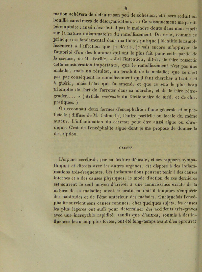 â mation achèvera de détruire son peu de cohésion, et il sera réduit en bouillie sans traces de désorganisation.... t Ce raisonnement me paraît péremptoire ; aussi n’existe-t-il pas le moindre doute dans mon esprit sur la nature inllammatoire du ramollissement. Du reste, comme ce principe est fondamental dans ma thèse, puisque j’identifie le ramol- lissement à 1 affection que je décris, je vais encore m’appuyer de 1 autorité d’un des hommes qui ont le plus fait pour celte partie de la science, de M. Foville. « J ai 1 intention, dit-il, de faire ressortir cette considération importante, que le ramollissement n’est pas une maladie, mais un résultat, un produit de la maladie; que ce n’est pas par conséquent le ramollissement qu’il faut chercher à traiter et à guérir, mais l’état qui l’a amené, et que ce sera le plus beau triomphe de l’art de l’arrêter dans sa marche, et de le faire rétro- grader » ( Article encéphale du Dictionnaire de méd. et de chir. pratiques. ) On reconnaît deux formes d’encéphalite ; l’une générale et super- ficielle (diffuse de M. Calmeil), l’autre partielle ou locale du même auteur. L’inflammation du cerveau peut être aussi aiguë ou chro- nique. C’est de l’encéphalite aiguë dont je me propose de donner la description. CAUSES. L'organe cérébral, par sa texture délicate, et ses rapports sympa- thiques et directs avec les autres organes, est disposé à des inflam- mations très-fréquentes. Ces inflammations peuvent tenir à des causes internes et à des causes jihysiques; le mode d’action de ces dernières est souvent le seul moyen d’arriver à une connaissance exacte de la nature de la maladie; aussi le praticien doit-il toujours s’enquérir des habitudes et de l’état antérieur des malades. Quelquefois l’encé- phalite survient sans causes connues; chez quelques sujets, les causes les plus légères ont suffi pour déterminer des accidents très-graves avec une incroyable rapidité; tandis que d'autres, soumis â des in- fluences beaucoup plus fortes, ont été long-temps avant d’en éprouver