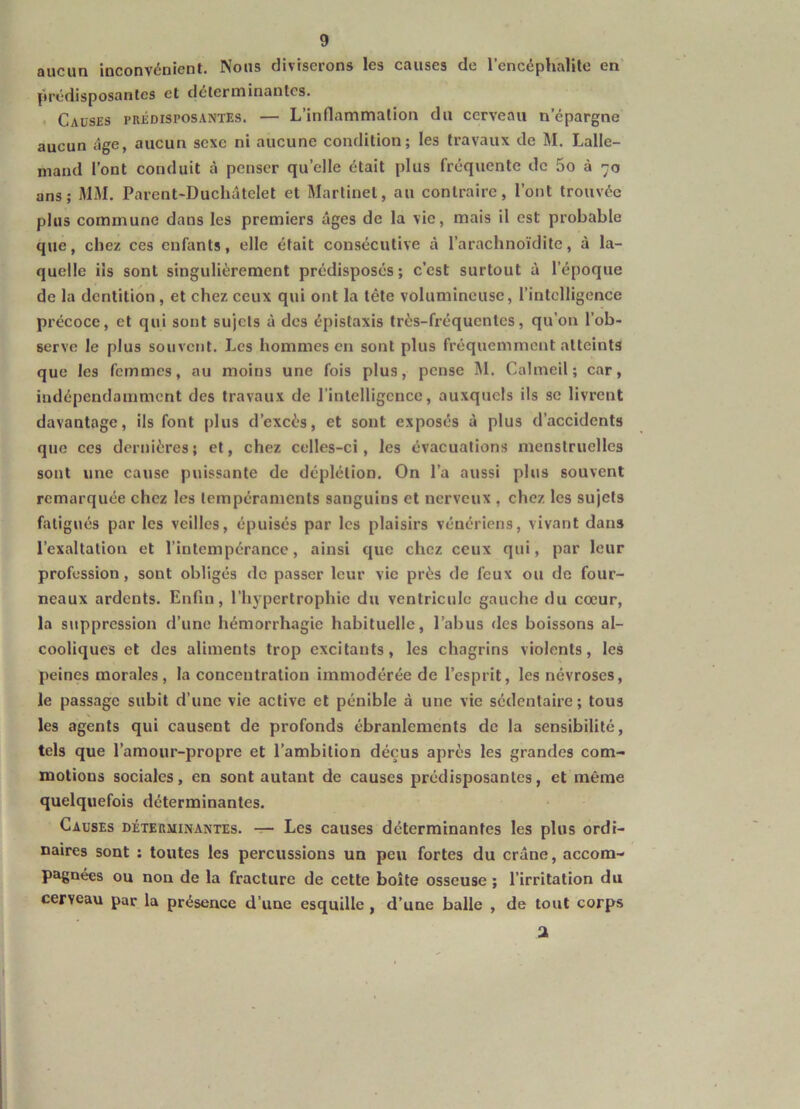 aucun inconvénient. Nous diviserons les causes de l’encéphalite en’ prédisposantes et déterminantes. • Causes prédisposantes. — L’inflammation du cerveau n’épargne aucun âge, aucun sexe ni aucune condition; les travaux de M. Lalle- mand l’ont conduit à penser qu’elle était plus fréquente de 5o à 70 ans; MM. Parent-Duchâtelet et Martinel, au contraire, l’ont trouvée plus commune dans les premiers âges de la vie, mais il est probable que, chez ces enfants, elle était consécutive à l’arachnoïdite, à la- quelle ils sont singulièrement prédisposés; c’est surtout à l’époque de la dentition, et chez ceux qui ont la tête volumineuse, l’intelligence précoce, et qui sont sujets à des épistaxis très-fréquentes, qu’on l’ob- serve le plus souvent. Les hommes en sont plus fréquemment atteints que les femmes, au moins une fois plus, pense M. Calmeil; car, indépendamment des travaux de l’intelligence, auxquels ils se livrent davantage, ils font plus d’excès, et sont exposés à plus d’accidents que ces dernières; et, chez celles-ci, les évacuations menstruelles sont une cause puissante de déplétion. On l’a aussi plus souvent remarquée chez les tempéraments sanguins et nerveux , chez les sujets fatigués par les veilles, épuisés par les plaisirs vénériens, vivant dans l’exaltation et l’intempérance, ainsi que chez ceux qui, par leur profession, sont obligés de passer leur vie près de feux ou de four- neaux ardents. Enfin, l’hypertrophie du ventricule gauche du cœur, la suppression d’une hémorrhagie habituelle, l’abus des boissons al- cooliques et des aliments trop excitants, les chagrins violents, les peines morales , la concentration immodérée de l’esprit, les névroses, le passage subit d’une vie active et pénible à une vie sédentaire ; tous les agents qui causent de profonds ébranlements de la sensibilité, tels que l’amour-propre et l’ambition déçus après les grandes com- motions sociales, en sont autant de causes prédisposantes, et même quelquefois déterminantes. Causes déterminantes. — Les causes déterminantes les plus ordi- naires sont : toutes les percussions un peu fortes du crâne, accom- pagnées ou non de la fracture de cette boîte osseuse ; l’irritation du cerveau par la présence d’une esquille, d’une balle , de tout corps