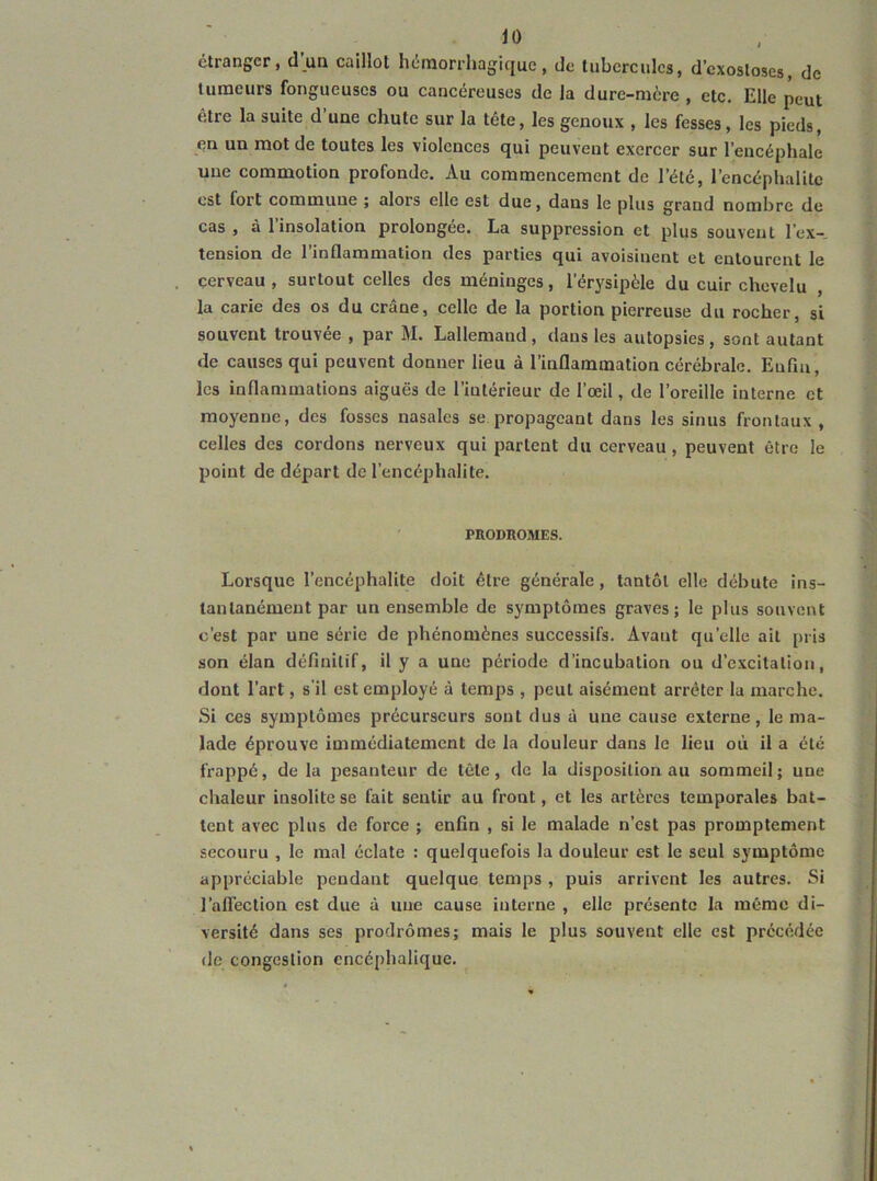 étranger, d un caillot hémorrhagique, de tubercules, d’exostoses, de tumeurs fongueuses ou cancéreuses de la dure-mère , etc. Elle peut être la suite d une chute sur la tête, les genoux , les fesses, les pieds, en un mot de toutes les violences qui peuvent exercer sur l'encéphale une commotion profonde. Au commencement de l’été, l’encéphalite est fort commune j alors elle est due, dans le plus grand nombre de cas , à l’insolation prolongée. La suppression et plus souvent l’ex- tension de l’inflammation des parties qui avoisinent et entourent le cerveau, surtout celles des méninges, l’érysipèle du cuir chevelu , la carie des os du crâne, celle de la portion pierreuse du rocher, si souvent trouvée , par M. Lallemand , dans les autopsies , sont autant de causes qui peuvent donner lieu à l’inflammation cérébrale. Enflu, les inflammations aiguës de l’intérieur de l’œil, de l’oreille interne et moyenne, des fosses nasales se propageant dans les sinus frontaux, celles des cordons nerveux qui partent du cerveau, peuvent être le point de départ de l’encéphalite. PRODROMES. Lorsque l’encéphalite doit être générale, tantôt elle débute ins- tantanément par un ensemble de symptômes graves; le plus souvent c’est par une série de phénomènes successifs. Avant qu’elle ait pris son élan définitif, il y a une période d’incubation ou d’excitation, dont l’art, s’il est employé à temps , peut aisément arrêter la marche. Si ces symptômes précurseurs sont dus à une cause externe, le ma- lade éprouve immédiatement de la douleur dans le lieu où il a été frappé, de la pesanteur de tête, de la disposition au sommeil; une chaleur insolite se fait sentir au front, et les artères temporales bat- tent avec plus de force ; enfin , si le malade n’est pas promptement secouru , le mal éclate : quelquefois la douleur est le seul symptôme appréciable pendant quelque temps , puis arrivent les autres. Si l’alTection est due à une cause interne , elle présente la même di- versité dans ses prodrômes; mais le plus souvent elle est précédée de congestion encéphalique.