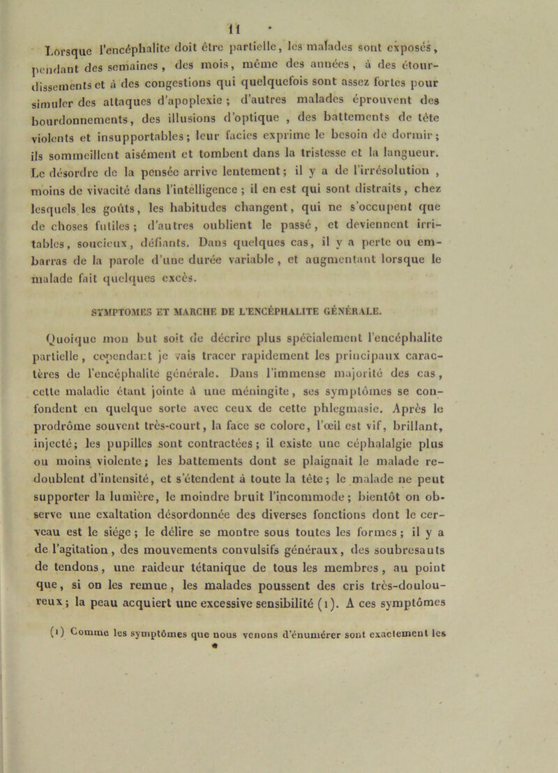 Lorsque l'encéphalite doit clrc {)arlielle, les malades sont exposés, pendant des semaines , des mois, même des années, à des étour- dissements et à des congestions qui quelquefois sont assez fortes pour simuler des attaques d’apoplexie ; d’autres malades éprouvent des bourdonnements, des illusions d’optique , des battements de tête violents et insupportables; leur faciès exprime le besoin de dormir; ils sommeillent aisément et tombent dans la tristesse et la langueur. Le désordre de la pensée arrive lentement ; il y a de l’irrésolution , moins de vivacité dans l’intelligence ; il en est qui sont distraits, chez lesquels les goûts, les habitudes changent, qui ne s’occupent que de choses futiles; d’autres oublient le passé, et deviennent irri- tables, soucieux, défiants. Dans quelques cas, il y a perle ou em- barras de la parole d’une durée variable, et augmentant lorsque le malade fait quelques excès. SYMPTOMES ET MARCHE DE L’ENCÉPHALITE GÉNÉRALE. Quoique mou but soit de décrire plus spécialement l’encéphalite partielle, ctv)endai:t je vais tracer rapidement les principaux carac- tères de l’encéphalite générale. Dans l’immense majorité des cas, cette maladie étant jointe û une méningite, ses symptômes se con- fondent en quelque sorte avec ceux de cette phlegmasie. Après le prodrome souvent très-court, la face se colore, l’œil est vif, brillant, injecté; les pupilles sont contractées; il existe une céphalalgie plus ou moins violente ; les battements dont se plaignait le malade re- doublent d’intensité, et s’étendent à toute la tête; le malade ne peut supporter la lumière, le moindre bruit l’incommode; bientôt on ob- serve une exaltation désordonnée des diverses fonctions dont le cer- veau est le siège ; le délire se montre sous toutes les formes ; il y a de l’agitation, des mouvements convulsifs généraux, des soubresauts de tendons, une raideur tétanique de tous les membres, au point que, si on les remue, les malades poussent des cris très-doulou- reux ; la peau acquiert une excessive sensibilité (i). A ces symptômes (i) Comme les symptômes que nous venons d’énumérer sont exaclemenl les