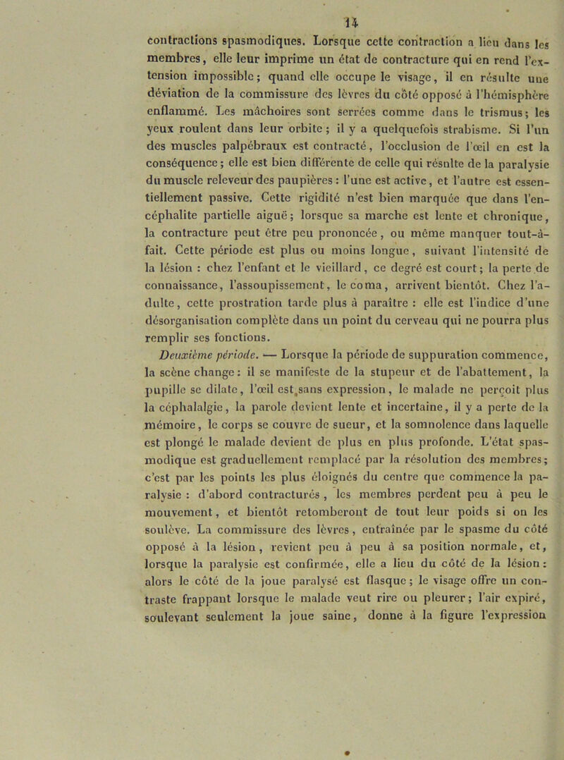 contractions spasmodiques. Lorsque cette contraction a lieu dans les membres, elle leur imprime un état de contracture qui en rend l'ex- tension impossible; quand elle occupe le visage, il en résulte une déviation de la commissure des lèvres du eôté opposé à l’hémisphère enflammé. Les mâchoires sont serrées comme dans le trisraus; les yeux roulent dans leur orbite ; il y a quelquefois strabisme. Si l’un des muscles palpébraux est contracté, l’occlusion de l’œil en est la conséquence ; elle est bien différente de celle qui résnlte de la paralysie du muscle releveur des paupières : l’une est active, et l’autre est essen- tiellement passive. Cette rigidité n’est bien marquée que dans l’en- céphalite partielle aiguë; lorsque sa marche est lente et chronique, la contracture peut être peu prononcée, ou même manquer tout-à- fait. Cette période est plus ou moins longue, suivant l’intensité de la lésion : chez l’enfant et le vieillard, ce degré est court; la perte.de connaissance, l’assoupissement, le coma, arrivent bientôt. Chez l’a- dulte, cette prostration tarde plus à paraître : elle est l’indice d’une désorganisation complète dans un point du cerveau qui ne pourra plus remplir ses fonctions. Deuxième période. — Lorsque la période de suppuration commence, la scène change; il se manifeste de la stupeur et de l’abattement, la pupille se dilate, l’œil est.sans expression, le malade ne perçoit plus la céphalalgie, la parole devient lente et incertaine, il y a perte de la mémoire, le corps se couvre de sueur, et la somnolence dans laquelle est plongé le malade devient de plus en plus profonde. L’état spas- modique est graduellement remplacé par la résolution des membres; c’est par les points les plus éloignés du centre que commence la pa- ralysie : d’abord contracturés , les membres perdent peu à peu le mouvement, et bientôt retomberont de tout leur poids si on les soulève. La commissure des lèvres, entraînée par le spasme du côté opposé à la lésion, revient peu à peu à sa position normale, et, lorsque la paralysie est confirmée, elle a lieu du côté de la lésion: alors le côté de la joue paralysé est flasque ; le visage offre un con- traste frappant lorsque le malade veut rire ou pleurer; l’air expiré, soulevant seulement la joue saine, donne à la figure l’expression