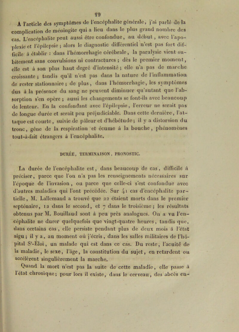 A l’article des symptômes de l’encéphalite générale, j’ai parlé de la complication de méningite qui a lieu dans le plus grand nombre des cas. L’encéphalite peut aussi être confondue, au début , avec l’apo- plexie et l’épilepsie ; alors le diagnostic différentiel n’est pas fort dif- ficile à établir : dans l’hémorrhagie cérébrale, la paralysie vient su- bitement sans convulsions ni contractures ; dès le premier moment, elle est à son plus haut degré d’intensité ; elle n’a pas de marche croissante ; tandis qu’il n’est pas dans la nature de l’inflammatioa de rester stationnaire ; de plus, dans l’hémorrhagie, les symptômes dus à la présence du sang ne peuvent diminuer qu’autant que l’ab- sorption s’en opère ; aussi les changements se font-ils avec beaucoup de lenteur. En la confondant avec l’épilepsie, l’erreur ne serait pas de longue durée et serait peu préjudiciable. Dans cette dernière, l’at- taque est courte , suivie de pâleur et d’hébétude; il y a distorsion du tronc, gêne de la respiration'et écume à la bouche, phénomènes tout-à-fait étrangers à l’encéphalite. DURÉE, TERMINAISON, PRONOSTIC. La durée de l’encéphalite est, dans beaucoup de cas, difficile à préciser, parce que l’ou n’a pas les renseignements nécessaires sur l’époque de l’invasion , ou parce que celle-ci s’est confondue avec d’autres maladies qui l’ont précédée. Sur cas d’encéphalite par- tielle, M. Lallemand a trouvé que 22 étaient morts dans le premier septénaire, 12 dans le second, et 7 dans le troisième; les résultats obtenus par M. Bouillaud sont à peu près analogues. On a vu l’en- céphalite ne durer quelquefois que vingt-quatre heures, tandis que, dans certains cas , elle persiste pendant plus de deux mois à l’état aigu; il y a, au moment où j’écris, dans les salles militaires de l’hô- pital S'-ÉIoi, un malade qui est dans ce cas. Du reste, l’acuité de la maladie, le sexe, l’âge, la constitution du sujet, en retardent ou accélèrent singulièrement la marche. Quand la mort n’est pas la suite de cette maladie, elle passe à létat chronique; pour lors il existe, dans le cerveau, des abcès en-