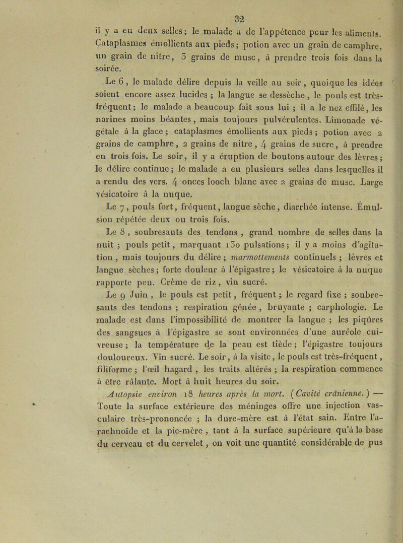 3-2 U y a eu deux selles; le malade a de l’appétence pour les alimeuls. Cataplasmes émollients aux pieds ; potion avec un grain de camphre, un grain de nilrc, 3 grains de musc, à prendre trois fois dans la soirée. Le 6, le malade délire depuis la veille au soir, quoique les idées soient encore assez lucides ; la langue se dessèche , le pouls est très- fréquent; le malade a beaucoup fait sous lui ; il a le nez effilé, les narines moins béantes, mais toujours pulvérulentes. Limonade vé- gétale à la glace ; cataplasmes émollients aux pieds ; potion avec 2 grains de camphre, 2 grains de nilre , 4 grains de sucre, à prendre en trois fois. Le soir, il y a éruption de boutons autour des lèvres; le délire continue; le malade a eu plusieurs selles dans lesquelles il a rendu des vers. 4 onces looch blanc avec 2 grains de musc. Large vésicatoire à la nuque. Le 7, pouls fort, fréquent, langue sèche, diarrhée intense. Émul- sion répétée deux ou trois fois. Le 8 , soubresauts des tendons , grand nombre de selles dans la nuit ; pouls petit, marquant 13o pulsations ; il y a moins d’agita- tion , mais toujours du délire ; marmottements continuels ; lèvres et langue sèches; forte douleur à l’épigastre; le vésicatoire à la nuque rapporte peu. Crème de riz, vin sucré. Le 9 Juin , le pouls est petit, fréquent ; le regard fixe ; soubre- sauts des tendons ; respiration gênée , bruyante ; carphologie. Le malade est dans l’impossibilité de montrer la langue ; les piqûres des sangsues à l’épigastre se sont environnées d’une auréole cui- vreuse ; la température d,e la peau est tiède ; l’épigastre toujours douloureux. Vin sucré. Le soir, à la visite, le pouls est très-fréquent, fdiforme ; l’œil hagard , les traits altérés ; la respiration commence à être râlante. Mort à huit heures du soir. A utopsie environ 18 heures après la mort. ( Cavité crânienne. ) — Toute la surface extérieure des méninges offre une injection vas- culaire très-prononcée ; la dure-mère est à l’état sain. Entre l’a- rachnoïde et la pie-mère , tant à la surface supérieure qu’à la base du cerveau et du cervelet, on voit une quantité considérable de pus