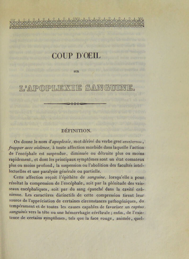 SD& ÎL’ÜÏP(DIPILÎlSn]l SÜHdUHHIi. «10 1^ DÉFINITION. On donne le nom à'apoplexie, mot dérive du verbe grec omoiCkfrtTtuù, frapper avec violence, à toute affection morbide dans laquelle l’action de l’encéphale est suspendue, diminuée ou détruite plus ou moins rapidement, et dont les principaux symptômes sont un état comateux plus ou moins profond, la suspension ou l’abolition des facultés intel- lectuelles et une paralysie générale ou partielle. Cette affection reçoit l’épithète de sanguine, lorsqu’elle a pour résultat la compression de l’encéphale, soit par la plénitude des vais- seaux encéphaliques, soit par du sang épanché dans la cavité crâ- nienne. Les caractères distinctifs de celte compression tirent leur source de l’appréciation de certaines circonstances pathogéniques, du tempérament et de toutes les causes capables de favoriser un raptus sanguinis vers la tête ou une hémorrhagie cérébrale ; enfin, de l’exis- tence de certains symptômes, tels que la face rouge, animée, quel-