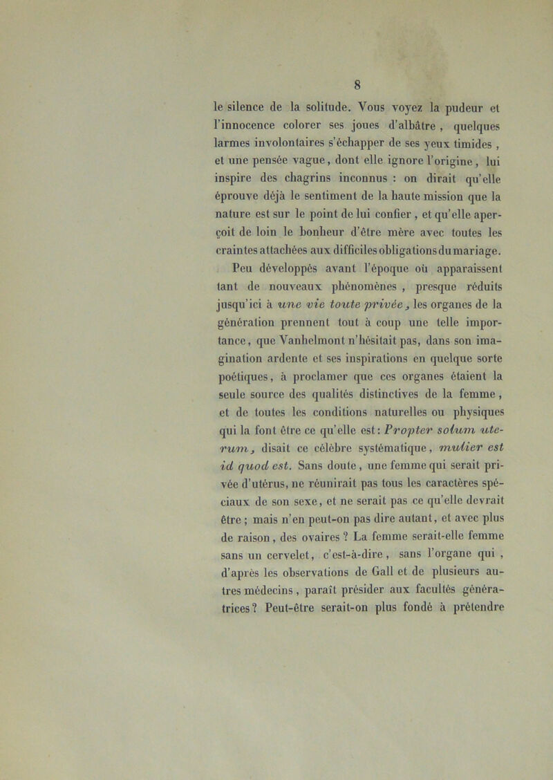 le silence de la solitude. Vous voyez la pudeur et l’innocence colorer ses joues d’albâtre , quelques larmes involontaires s’échapper de ses yeux timides , et une pensée vague, dont elle ignore l’origine, lui inspire des chagrins inconnus : on dirait qu’elle éprouve déjà le sentiment de la haute mission que la nature est sur le point de lui confier , et qu’elle aper- çoit de loin le bonheur d’être mère avec toutes les crain tes attachées aux difficiles obligations du mariage. Peu développés avant l’époque oü apparaissent tant de nouveaux phénomènes , presque réduits jusqu’ici à une vie toute privée^ les organes de la génération prennent tout à coup une telle impor- tance, que Vanhclmont n’hésitait pas, dans son ima- gination ardente et ses inspirations en quelque sorte poétiques, à proclamer que ces organes étaient la seule source des qualités distinctives de la femme, et de toutes les conditions naturelles ou physiques qui la font être ce qu’elle est; Propter soiuin ute- rum, disait ce célèbre systématique, muiier est id quod est. Sans doute, une femme qui serait pri- vée d’utérus, ne réunirait pas tous les caractères spé- ciaux de son sexe, et ne serait pas ce qu’elle devrait être ; mais n’en peut-on pas dire autant, et avec plus de raison, des ovaires ? La femme serait-elle femme sans un cervelet, c’est-à-dire, sans l’organe qui , d’après les observations de Gall et de plusieurs au- tres médecins, paraît présider aux facultés généra- trices? Peut-être serait-on plus fondé à prétendre