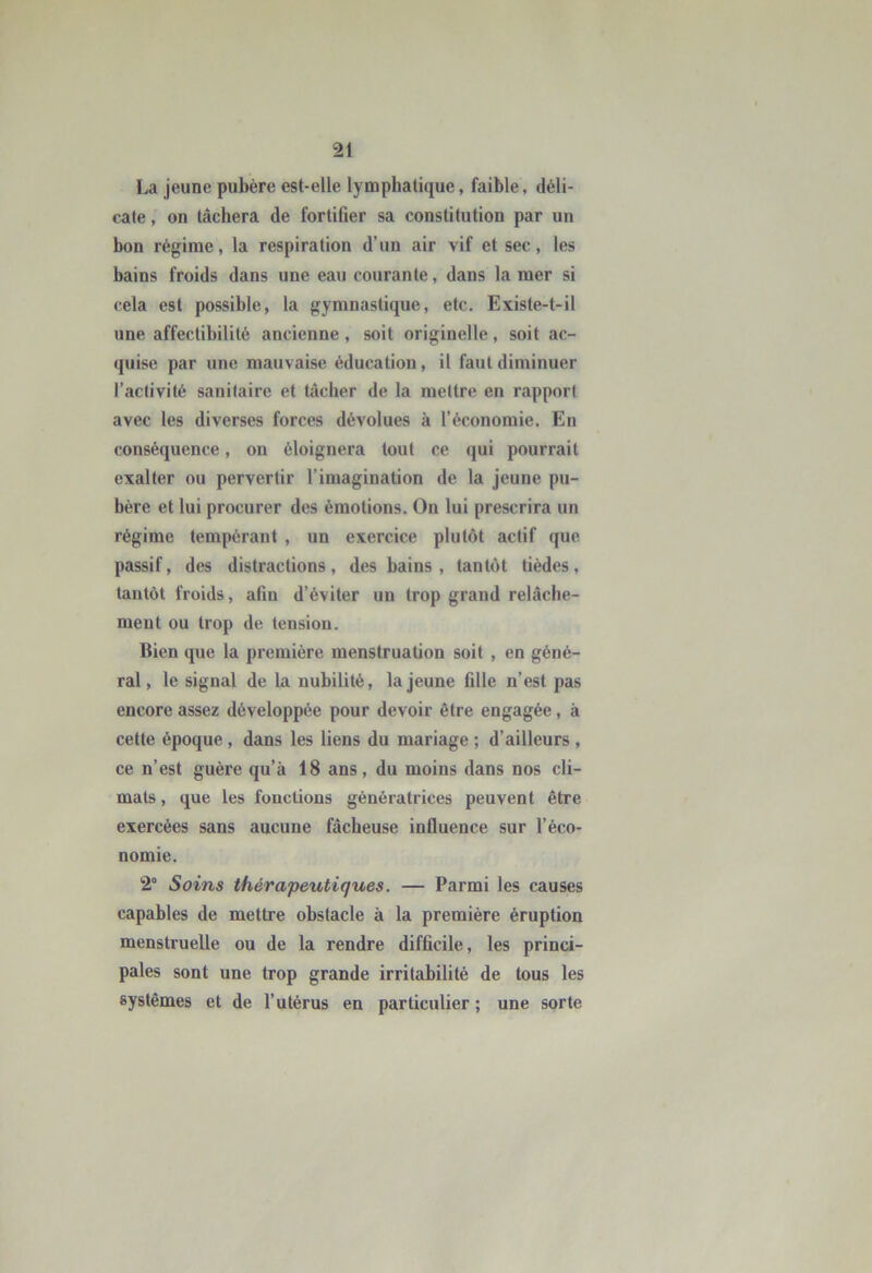 La jeune pubère est-elle lymphatique, faible, déli- cate , on tâchera de fortifier sa constitution par un bon régime, la respiration d’un air vif et sec, les bains froids dans une eau courante, dans la mer si cela est possible, la gymnastique, etc. Existe-t-il une affectibilité ancienne, soit originelle, soit ac- quise par une mauvaise éducation, il faut diminuer l’activité sanitaire et tâcher de la mettre en rapport avec les diverses forces dévolues à l’économie. En conséquence, on éloignera tout ce qui pourrait exalter ou pervertir l’imagination de la jeune pu- bère et lui procurer des émotions. On lui prescrira un régime tempérant , un exercice plutôt actif que passif, des distractions, des bains , tantôt tièdes, tantôt froids, afin d’éviter un trop grand relâche- ment ou trop de tension. Bien que la première menstruation soit , en géné- ral, le signal de la nubilité, la jeune fille n’est pas encore assez développée pour devoir être engagée, à cette époque, dans les liens du mariage ; d’ailleurs , ce n’est guère qu’à 18 ans , du moins dans nos cli- mats , que les fonctions génératrices peuvent être exercées sans aucune fâcheuse influence sur l’éco- nomie. 2° Soins thérapeutiques. — Parmi les causes capables de mettre obstacle à la première éruption menstruelle ou de la rendre difficile, les princi- pales sont une trop grande irritabilité de tous les systèmes et de l’utérus en particulier ; une sorte