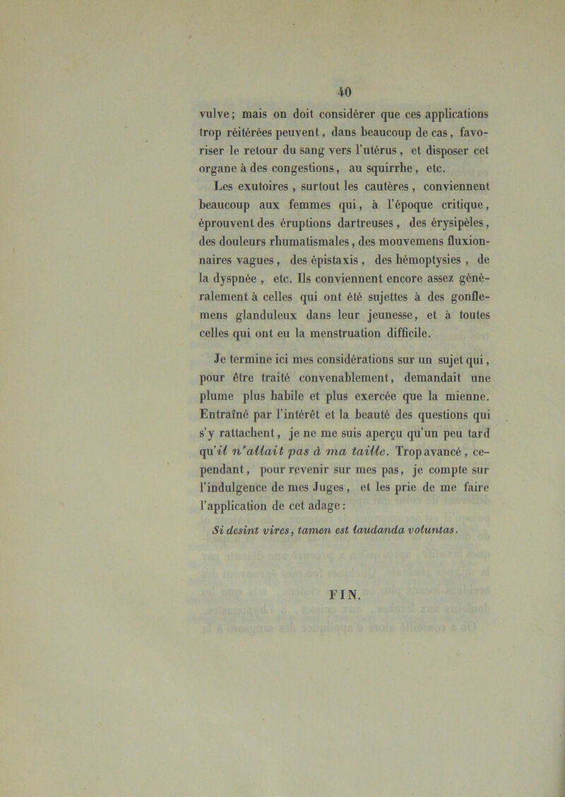 vulve ; mais on doit considérer que ces applications trop réitérées peuvent, dans beaucoup de cas, favo- riser le retour du sang vers l’utérus, et disposer cet organe à des congestions, au squirrhe, etc. Les exutoires, surtout les cautères , conviennent beaucoup aux femmes qui, à l’époque critique, éprouvent des éruptions darlreuses, des érysipèles, des douleurs rhumatismales, des mouvemens fluxion- naires vagues, des épistaxis, des hémoptysies, de la dyspnée , etc. Ils conviennent encore assez géné- ralement à celles qui ont été sujettes à des gonfle- mens glanduleux dans leur jeunesse, et à toutes celles qui ont eu la menstruation difficile. Je termine ici mes considérations sur un sujet qui, pour être traité convenablement, demandait une plume plus habile et plus exercée que la mienne. Entraîné par l’intérêt et la beauté des questions qui s’y rattachent, je ne me suis aperçu qu’un peu tard (\\iii n’allait pas à ma taiUe. Trop avancé, ce- pendant, pour revenir sur mes pas, je compte sur l’indulgence de mes Juges , et les prie de me faire l’application de cet adage : Sidesint vires, tamen est laudanda voluntas. FIN.