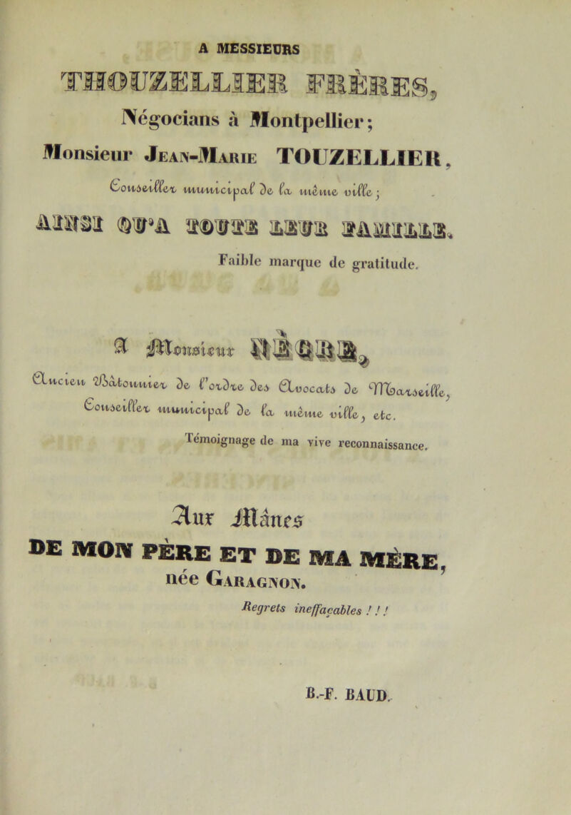 A MESSIEURS feèkes, Négocians à Montpelliei* ; Monsieur Jean-Marie TOUZELLIEIt, vHU/'utctpcLt'fa HI&I/U& ütffe-j Faible marque de gratitude. ^ ^ïfiîïsUmisr GLucieu. ‘Ziiâ.toM.vûea De f’oxDxe Dei QLüocab De TOîaxôeiffe^ 6ovvàeiffex utuuictpaf De fa meme «iffe, etc. Témoignage de ma vive reconnaissance. 5lur iïlânes DE MON PÈRE ET DE MA MÈRE, née Garagnoiv. Regrets ineffaçables ! ! !