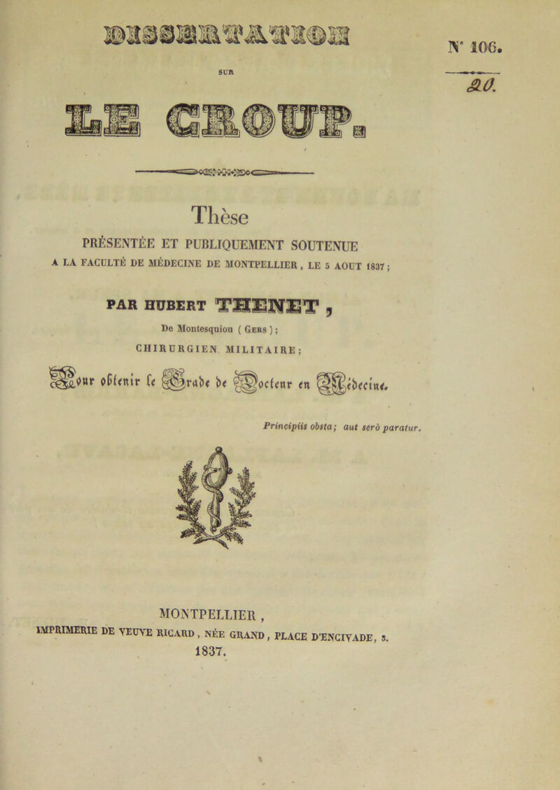 Bi‘ lOG. 6CR Thèse PRÉSENTÉE ET PUBLIQUEMENT SOUTENUE A LA FACÜLTB DE MÉDECINE DE MONTPELLIER , LE 5 AOÛT 1837 ; PAR HUBERT TSSNST 9 De Montesquieu ( Gers ) ; CHIRURGIEN MILITAIRE; Principiis obsta; aut serà paratur. MONTPELLIER , IMPRIMERIE DE VEUVE RICARD. NÉE GR.1ND, PLACE D’ENGIVADE, 5. 1837.