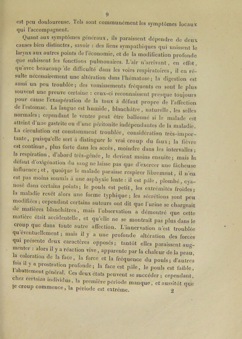 est peu douloureuse. Tels sont communément les symptômes locaux qui l’accompagnent. Quant aux symptômes généraux, ils paraissent dépendre de deux causes bien distinctes, savoir ; des liens sympathiques qui unissent le lar}'nx aux autres points de 1 économie, et de la modification profonde que subissent les fonctions pulmonaires. L’air n’arrivant, en effet, qu a^ec beaucoup de difficulté dans les voies respiratoires, il en ré- sulte nécessairement une altération dans l’hématose; la digestion est aussi un peu troublée; des vomissements fréquents en sont le plus souvent une preuve certaine : ceux-ci reconnaissent presque toujours pour cause l’exaspération de la toux à défaut propre de l’affection de l’estomac. La langue est humide, blauchôtre, naturelle, les selles normales; cependant le ventre peut être ballonné si le malade est atteint d’une gastrite ou d’une péritonite indépendantes de la maladie. La circulation est constamment troublée, considération très-impor- tante, puisqu’elle sert à distinguer le vrai croup du faux; la fièvre est continue, plus forte dans les accès, moindre dans les intervalles; la respn-cyion , d’abord très-gênée, le devient moins ensuite; mais la delaul d’oxigénation du sang ne laisse pas que d’exercer une fâcheuse influence; et, quoique le malade paraisse respirer librement, il n’eu est pas moins soumis à une asphyxie lente: il est pâle, plombé, cya- nosé dans certains points; le pouls est petit, les extrémités froides ; la maladie revêt alors une forme typhique; les sécrétions sont peu modifiées ; cependant certains auteurs ont dit que ITirine se chargeait e matières blanchâtres, mais l’observation a démontré que cette matière était accidentelle, et qu’elle ne se montrait pas plus dans le croup que dans toute autre affection. L’innervation n’est troublée qu eventuellement ; mais il y a une profonde altération des forces qui présente deux caractères opposés; tantôt elles paraissent aug- menter : alors il y a réaction vive, apparente par la chaleur de la peau, a coloration de la face, la force et la fréquence du pouls; d’autres s ,1 y a prostration profonde; la face est pâle, le pouls est faible, ement général. Ces deux états peuvent se succéder ; cependant, chez certains individus, la première période manque, et aussitôt que le croup commence, la période est extrême. 2