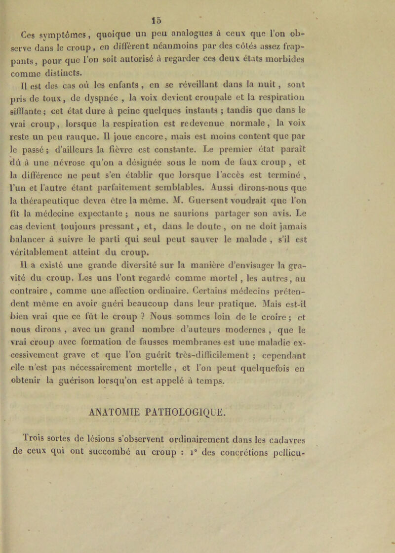 Ces symptômes, quoique un peu analogues ù ceux que l’on ob- serve dans le croup, en dilFcrent néanmoins par des côtés assez frap- pants, pour que l’on soit autorisé à regarder ces deux états morbides comme distincts. Il est des cas où les enfants , en se réveillant dans la nuit, sont pris de toux, de dyspnée , la voix devient croupale et la respiration sifflante; cet état dure à peine quelques instants ; tandis que dans le vrai croup, lorsque la respiration est redevenue normale, la voix reste un peu rauque. Il joue encore, mais est moins content que par le passé ; d’ailleurs la fièvre est constante. Le premier état paraît dû à une névrose qu’on a désignée sous le nom de faux croup , et la difl'érence ne peut s’en établir que lorsque l’accès est terminé , l’un et l’autre étant parfaitement semblables. Aussi dirons-nous que la thérapeutique devra être la même. M. Guersent voudrait que l’on fît la médecine expectante ; nous ne saurions partager son avis. Le cas devient toujours pressant, et, dans le doute, on ne doit jamais balancer à suivre le parti qui seul peut sauver le malade , s’il est véritablement atteint du croup. H a existé une grande diversité sur la manière d’envisager la gra- vité du croup. Les uns l’ont regardé comme mortel, les autres, au contraire, comme une aflection ordinaire. Certains médecins préten- dent môme en avoir guéri beaucoup dans leur pratique. Mais est-il bien vrai que ce fût le croup ? Nous sommes loin de le croire ; et nous dirons , avec un grand nombre d’auteurs modernes , que le vrai croup avec formation de fausses membranes est une maladie ex- cessivement grave et que l’on guérit très-difflcilement ; cependant elle n’est pas nécessairement mortelle, et l’on peut quelquefois en obtenir la guérison lorsqu’on est appelé à temps. ANATOMIE PATHOLOGIQUE. Trois sortes de lésions s’observent ordinairement dans les cadavres de ceux qui ont succombé au croup : i“ des concrétions pcllicu-