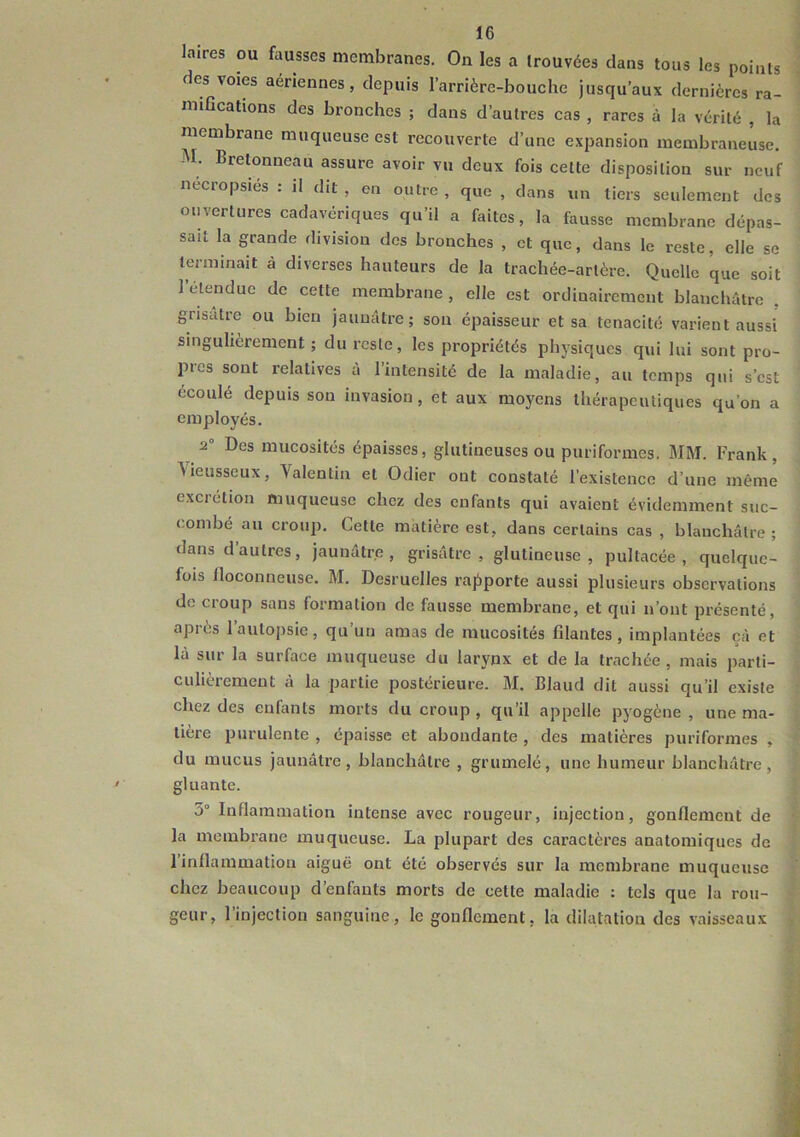 laires ou dusses membranes. On les a trouvées dans tous les points des voies aériennes, depuis l’arrière-bouche jusqu’aux dernières ra- mifications des bronches ; dans d’autres cas , rares à la vérité , la membrane muqueuse est recouverte d’une expansion membraneuse. M. Bretonneau assure avoir vu deux fois celte disposition sur neuf necropsies : il dit , on outre , que , dans un tiers seulement des ouvertures cadavériques qu’il a faites, la fausse membrane dépas- sait la grande rlivision des bronches , et que, dans le reste, elle se terminait à diverses hauteurs de la trachée-artère. Quelle que soit 1 elendue de cette membrane, elle est ordinairement blanchâtre grisâtre ou bien jaunâtre; son épaisseur et sa ténacité varient aussi singulièrement; du reste, les propriétés physiques qui lui sont pro- pres sont relatives à l’intensité de la maladie, au temps qui s’est écoulé depuis son invasion, et aux moyens ihérapeuliques qu’on a employés. ^ 2° Des mucosités épaisses, glutineuses ou puriformes. MM. Frank, ^ieusseux, Valentin et Odier ont constaté l’existence d’une même excrétion muqueuse chez des enfants qui avaient évidemment suc- combé au croup. Cette matière est, dans certains cas , blanchâtre ; dans d’autres, jaunâtre, grisâtre, glutineuse , pultacée , quelque- fois floconneuse. M. Desruelles rapporte aussi plusieurs observations de croup sans formation de fausse membrane, et qui n’ont présenté, apiès 1 autopsie, qu un amas de mucosités filantes, implantées çà et là sur la surface muqueuse du larynx et de la trachée , mais parti- culièrement à la partie postérieure. M. Blaud dit aussi qu’il existe chez des enfants morts du croup , qu’il appelle pyogène , une ma- tière purulente , épaisse et abondante , des matières puriformes , du mucus jaunâtre, blanchâtre , grumelé, une humeur blanchâtre, gluante. 3° Inflammation intense avec rougeur, injection, gonflement de la membrane muqueuse. La plupart des caractères anatomiques de l’inflammation aiguë ont été observés sur la membrane muqueuse chez beaucoup d’enfants morts de cette maladie : tels que la rou- geur, l’injection sanguine, le gonflement, la dilatation des vaisseaux