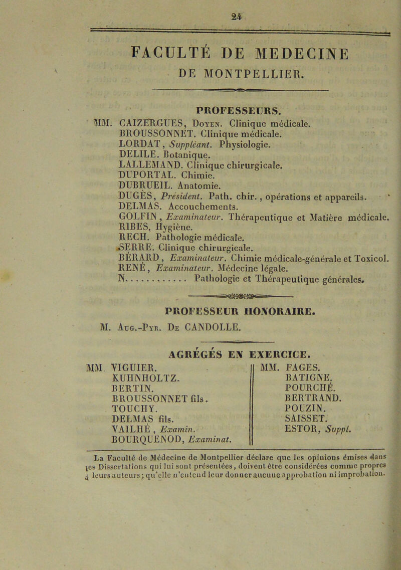 FACULTÉ DE MEDECINE DE MONTPELLIER. PROFESSEURS. 1\IM. CAIZETRGUES, Doyen. Clinique médicale. BROUSSONNET. Clinique médicale. LORDAT, Suppléant. Physiologie. DELILE. Botanique. LALLEMAND. Clinique chirurgicale. DUPORTAL. Chimie. DÜBRUEIL. Anatomie. DUGÈS, Président. Path. chir., opérations et appareils. DELMAS. Accouchements. GOLFIN , Examinateur. Thérapeutique et Matière médicale. RIBES, Hygiène. REÇU. Pathologie médicale. JSERRE. Clinique chirurgicale. BÉRARD , Examinateur. Chimie médicale-générale et Toxicol. RENÉ , Examinateur. Médecine légale. N Pathologie et Thérapeutique générales. PROFESSEUR HOIVORAIRE. M. Aüg.-Pyr. De CANDOLLE. AGRÉGÉS EN EXERCICE. MM VIGUIER. KUHNHOLTZ. BERTIN. BROUSSONNET fils. TOÜCIIY. DELMAS fils. VAILHÉ , Examin. BOURQÜENOD, Examinât. MM. FAGES. B ALIGNE. POURCHÉ. BERTRAND. POUZIN. SAISSET. ESTOR, Suppl. La Faculté de Médecine de Montpellier déclare que les opinions émises dans ^es Dissertations qui lui sont présentées, doiveutétre considérées comme propres 4 leurs auteurs; qu'elle u’ciitend leur donner aucuuc approbation ni improbation.