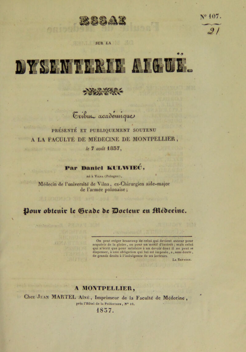 V 107 SUR LA Csti/Sat^ ixaxàeiwic^uej PRÉSENTÉ ET PUBLIQUEMENT SOUTENU A LA FACULTÉ DE MÉDECINE DE MONTPELLIER, le 7 aoilt 1857, Par Daniel KU1.WIE1, né à Vu.»* (Pologne), Médecin de l’université de Vilna, ex-Cliirurgien aide-major de l’armée polonaise ; (Jouir obtenir U (6rabc be Docteur en itlébectuc» \ On peut exiger beaucoup de celui qui devient auteur pour acquérir de la gloire, ou pour un molif d'intérêt ; niais celui qui n’écrit que pour satisfaire à un devoir dont il ne peut se dispenser, à une obligation qui lui est imposée , a , sans doute , de grands droits à l'indulgence de ses lecteurs. La Bnrrtnr. A MONTPELLIER, Chez Jean MARTEL Aîné, Imprimeur de la Faculté de Médecine, près l'Hôtel de la Préfecture , W° 10. 1857.