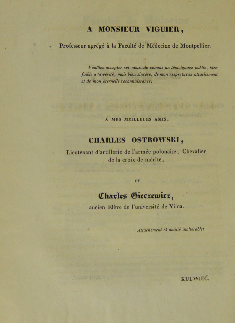 A MONSIEUR VIGU1ER, Professeur agrégé à la Faculté de Médecine de Montpellier. Veuillez, accepter cet opuscule comme un témoignage public, bien faible à la vérité, mais bien sincère, de mon respectueux attachement et de mon éternelle reconnaissance. A MES MEILLEUBS AMIS, CHARLES OSTROWSRI, Lieutenant d’artillerie de l’armée polonaise, Chevalier de la croix de mérite, ET Cltarfc* i&icczcwiczy ancien Elève de l’université de Yilna. Attachement et amitié inaltérables. KUL’SVIEd.