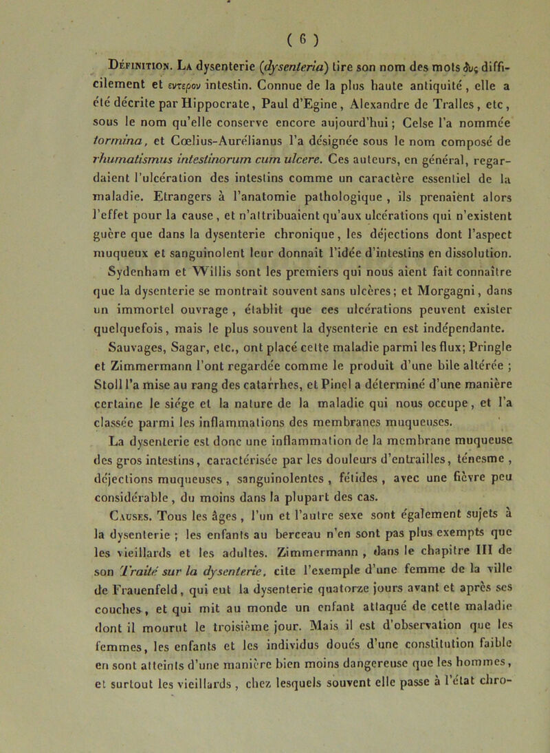 Définition. La dysenterie (dysenleria) lire son nom des mots diffi- cilement et evTEpov intestin. Connue de la plus haute antiquité , elle a été décrite par Hippocrate, Paul d’Egine, Alexandre de Trallcs, etc, sous le nom qu’elle conserve encore aujourd’hui ; Celse l’a nommée formina, et Cœlius-Aurélianus l’a désignée sous le nom composé de rhurnatismus inteslinorum cum ulcéré. Ces auteurs, en général, regar- daient l’ulcération des intestins comme un caractère essentiel de la maladie. Etrangers à l’anatomie pathologique , ils prenaient alors l’effet pour la cause, et n’attribuaient qu’aux ulcérations qui n’existent guère que dans la dysenterie chronique, les déjections dont l’aspect muqueux et sanguinolent leur donnait l’idée d’intestins en dissolution. Sydenham et Willis sont les premiers qui nous aient fait connaître que la dysenterie se montrait souvent sans ulcères; et Morgagni, dans un immortel ouvrage , établit que ces ulcérations peuvent exister quelquefois, mais le plus souvent la dysenterie en est indépendante. Sauvages, Sagar, etc., ont placé cette maladie parmi les flux; Pringle et Zimmermann l’ont regardée comme le produit d’une bile altérée ; Stoll l’a mise au rang des catarrhes, et Pinel a déterminé d’une manière certaine le siège et la nature de la maladie qui nous occupe, et l’a classée parmi les inflammations des membranes muqueuses. La dysenterie est donc une inflammation de la membrane muqueuse des gros intestins, caractérisée par les douleurs d’entrailles, ténesme , déjections muqueuses , sanguinolentes , fétides , avec une ficvre peu considérable , du moins dans la plupart des cas. Causes. Tous les âges, l’un et l’autre sexe sont également sujets a la dysenterie ; les enfants au berceau n’en sont pas plus exempts que les vieillards et les adultes. Zimmermann , dans le chapitre III de son l'raité sur la dysenterie, cite l’exemple d’une femme de la ville de Frauenfeld, qui eut la dysenterie quatorze jours avant et apres ses couches , et qui mit au monde un enfant attaqué de cette maladie dont il mourut le troisième jour. Mais il est d’observation que les femmes, les enfants et les individus doues dune constitution faible en sont atteints d’une manière bien moins dangereuse que les hommes, et surtout les vieillards , chez lesquels souvent elle passe a 1 état chro-