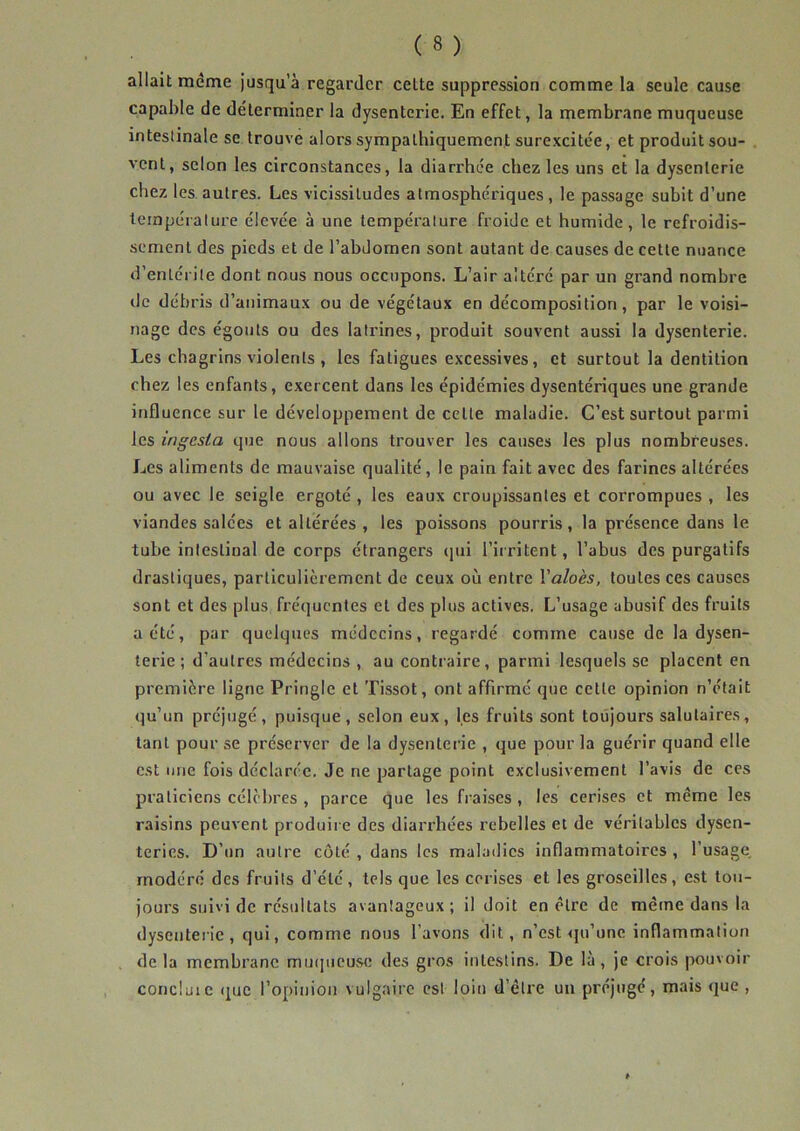 allait même jusqu’à regarder celte suppression comme la seule cause capable de déterminer la dysenterie. En effet, la membrane muqueuse intestinale se trouve alors sympathiquement surexcitée, et produit sou- vent, selon les circonstances, la diarrhée chez les uns et la dysenterie chez les autres. Les vicissitudes atmosphériques , le passage subit d’une température élevée à une température froide et humide, le refroidis- sement des pieds et de l’abdomen sont autant de causes de cette nuance d’entérite dont nous nous occupons. L’air altéré par un grand nombre tic débris d’animaux ou de végétaux en décomposition, par le voisi- nage des égonts ou des latrines, produit souvent aussi la dysenterie. Les chagrins violents , les fatigues excessives, et surtout la dentition chez les enfants, exercent dans les épidémies dysentériques une grande influence sur le développement de celle maladie. C’est surtout parmi les ingcsla que nous allons trouver les causes les plus nombreuses. Les aliments de mauvaise qualité, le pain fait avec des farines altérées ou avec le seigle ergoté , les eaux croupissantes et corrompues , les viandes salées et altérées , les poissons pourris, la présence dans le tube intestinal de corps étrangers qui l’irritent, l’abus des purgatifs drastiques, particulièrement de ceux où entre Yaloès, toutes ces causes sont et des plus fréquentes et des plus actives. L’usage abusif des fruits a été, par quelques médecins, regardé comme cause de la dysen- terie ; d’autres médecins , au contraire, parmi lesquels se placent en première ligne Pringle et Tissot, ont affirmé que cette opinion n’était qu’un préjugé, puisque, selon eux, les fruits sont toujours salutaires, tant pour se préserver de la dysenterie , que pour la guérir quand elle est une fois déclarée. Je ne partage point exclusivement l’avis de ces praticiens célèbres , parce que les fraises , les cerises et même les raisins peuvent produire des diarrhées rebelles et de véritables dysen- teries. D’un autre côté , dans les maladies inflammatoires , l’usage modéré des fruits d’été, tels que les cerises et les groseilles, est tou- jours suivi de résultats avantageux; il doit en être de même dans la dysenterie, qui, comme nous l’avons dit, n’est qu’une inflammation de la membrane muqueuse des gros intestins. De là, je crois pouvoir concluie que l’opinion vulgaire est loin d’être un préjugé, mais que ,
