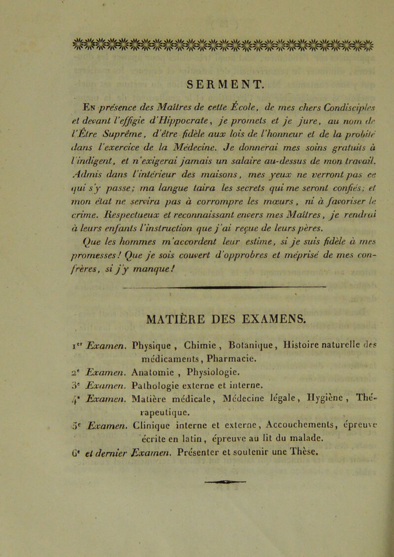 SERMENT. En présence des Mailres de celle École, de mes chers Condisciples et devant l'effigie d’Hippocrate, je promets et je jure, au nom de l'Être Suprême, d’être fidèle aux lois de L'honneur et de la probité dans l’exercice de la Médecine. Je donnerai mes soins gratuits à iindigent, et n 'exigerai jamais un salaire au-dessus de mon travail. Admis dans l'intérieur des maisons, mes yeux ne verront pas ce ijui s'y passe; ma langue taira les secrets qui me seront confiés; et mon état ne servira pas à corrompre les mœurs, ni à favoriser le crime. Respectueux et reconnaissant envers mes Maîtres, je rendrai à leurs enfants l’instruction que j ’ai reçue de leurs pères. Que les hommes m’accordent leur estime, si je suis fidèle ù rnes promesses ! Que je sois couvert d 'opprobres et méprisé de mes con- frères, si j’y manque! MATIÈRE DES EXAMENS. i Examen. Physique, Chimie, Botanique, Histoire naturelle «les médicaments, Pharmacie. 2' Examen. Anatomie , Physiologie. 3e Examen. Pathologie externe et interne. 4* Examen. Matière médicale, Médecine légale, Hygiène, Thé- rapeutique. 3e Examen. Clinique interne et externe, Accouchements, épreu\e écrite en latin, épreuve au lit du malade. G* et dernier Examen. Présenter et soutenir une Thèse.