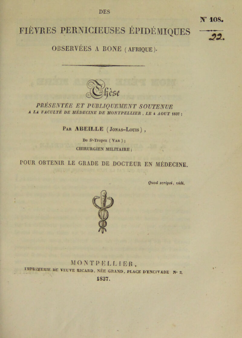 DES N* 108 FIÈVRES PERNICIEUSES ÉPIDÉMIOÜES OBSERVÉES A BONE (AFRIQUE). ^5. PKÉSENTEE ET PUBLIQUEMENT SOUTENUE A LA FACULTÉ DE ilÉDECIlSE DE MONTPELLIER , LE * AOUT 1837 ; Par abeille ( Jonas-Loüis) , Do S'-Tropez ( Vae ) ; CUmURGIEN MILITAIRE -, POUR OBTENIR LE GRADE DE DOCTEUR EN MÉDECINE. Qxiod scripsi, vidi. M ONTI> EL LIER. niPRlMEUlE DE VEL'VE RICARD, NÉE GRAND, PLACE DÏNCIVADE N- S. 1837.