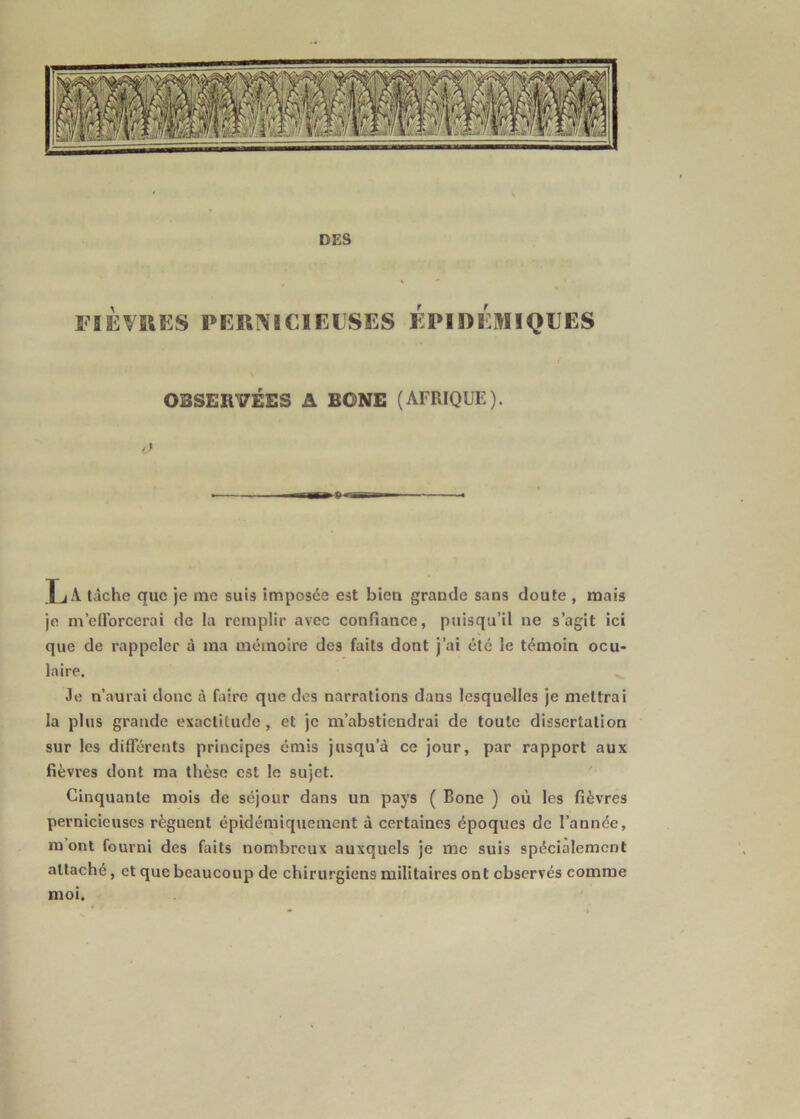 FlÈVfilKS PEHNSCIE11SES ÉPIDÉMIQEES OBSERVEES A BONE (AFRIQUE). /< XjA tâche que je me suis imposée est biea grande sans doute , mais je m’efforcerai de la remplir avec confiance, puisqu’il ne s’agit ici que de rappeler à ma mémoire des faits dont j’ai été le témoin ocu- laire. Je n’aurai donc à faire que des narrations dans lesquelles je mettrai la plus grande exactitude, et je m’abstiendrai de toute dissertation sur les différents principes émis jusqu’à ce jour, par rapport aux fièvres dont ma thèse est le sujet. Cinquante mois de séjour dans un pays ( Bonc ) où les fièvres pernicieuses régnent épidéraiquement à certaines époques de l’année, m’ont fourni des faits nombreux auxquels je me suis spécialement attaché, et que beaucoup de chirurgiens militaires ont observés comme moi.