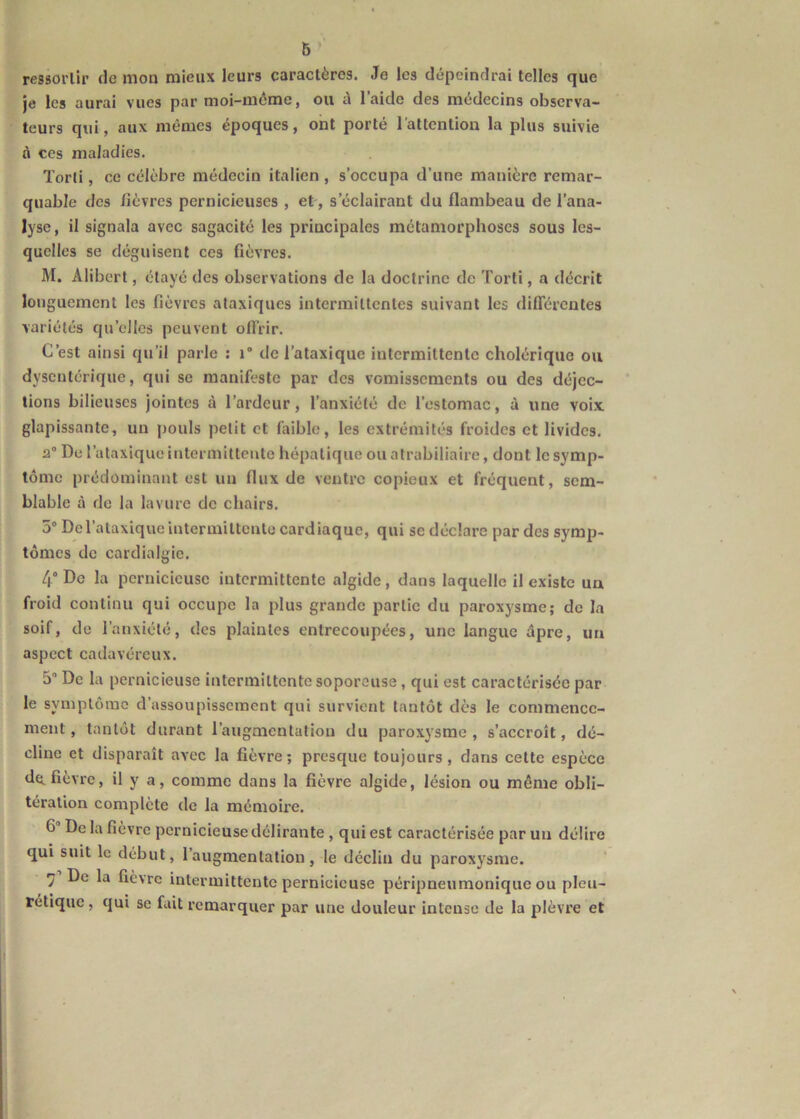 ressortir de mon mieux leurs caractères. Je les dépeindrai telles que je les aurai vues par moi-mcme, ou à laide des médecins observa- teurs qui, aux mêmes époques, ont porté l’attention la plus suivie à ces maladies. Torli, ce célèbre médecin italien , s’occupa d’une manière remar- quable des /lèvres pernicieuses , et, s’éclairant du flambeau de l’ana- lyse , il signala avec sagacité les principales métamorphoses sous les- quelles se déguisent ces fièvres. M. Alibert, étayé des observations de la doctrine de Tort!, a décrit longuement les fièvres ataxiques intermittentes suivant les diflerentes variétés qu’elles peuvent ofl’rir. C’est ainsi qu’il parle : i” de l’ataxique intermittente cholérique ou dysentérique, qui se manifeste par des vomissements ou des déjec- tions bilieuses jointes à l’ardeur, l’anxiété de l’estomac, à une voix glapissante, un pouls petit et faible, les extrémités froides et livides. 2” De l’ataxique intermittente hépatique ou alrabiliaire, dont le symp- tôme prédominant est un flux de ventre copieux et fréquent, sem- blable à de la lavure de chairs. 5 De l’ataxique intermittente cardiaque, qui se déclare par des symp- tômes de cardialgie. 4“ De la pernicieuse intermittente algide, dans laquelle il existe un froid continu qui occupe la plus grande partie du paroxysme; do la soif, de l’anxiété, des plaintes entrecoupées, une langue dpre, un aspect cadavéreux. 5 De la pernicieuse intermittente soporeuse, qui est caractérisée par le symptôme d’assoupissement qui survient tantôt des le commence- ment, tantôt durant l’augmentation du paroxysme, s’accroît, dé- cline et disparaît avec la fièvre; presque toujours, dans cette espèce de. fièvre, il y a, comme dans la fièvre algide, lésion ou même obli- tération complète de la mémoire. 6 De la fièvre pernicieuse délirante , qui est caractérisée par un délire qui suit le début, l’augmentation, le déclin du paroxysme. •] De la fièvre intermittente pernicieuse péripneumonique ou pleu- rétique, qui se fait remarquer par une douleur intense Je la plèvre et