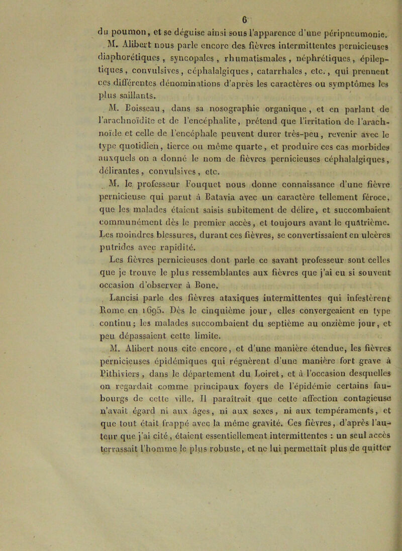 du poumon, et se déguise ainsi sous l’appai’cuce d’une péripneumonie. M. Alibeit nous parle encore des fièvres inlerraittentcs pernicieuses djaphorétiques , syncopales, rhumatismales, néphrétiques, épilep- tiques , convulsives, céphalalgiques, catarrhales , etc., qui prennent CCS différentes dénominations d’après les caractères ou symptômes les plus saillants. M. Boisseau, dans sa nosographie organique , et en parlant de l’arachnoïdite et de l’encéphalite, prétend que l’irritation de l’arach- noïde et celle de l’encéphale peuvent durer très-peu, revenir avec le type quotidien, tierce ou même quarte, et produire ces cas morbides auxquels on a donné le nom de fièvres pernicieuses céphalalgiques, délirantes, convulsives , etc. M. le professeur l'ouquct nous donne connaissance d’une fièvre pernicieuse qui parut à Batavia avec un caractère tellement féroce, que les malades étaient saisis subitement de délire, et succombaient communément dès le premier accès, et toujours avant le quatrième. Les moindres blessures, durant ces fièvres, se convertissaient eu ulcères putrides avec rapidité. Les fièvres pernicieuses dont parle ce savant professeur sont celles que je trouve le plus ressemblantes aux fièvres que j’ai eu si souvent occasion d’observer à Bone. Lancisi parle des fièvres ataxiques intermittentes qui infestèrent Home en iGpS- Dès le cinquième jour, elles convergeaient en type continu; les malades succombaient du septième au onzième jour, et peu dépassaient cette limite. M. Alibert nous cite encore, et d’une manière étendue, les fièvres pernicieuses épidémiques qui régnèrent d’une manière fort grave à l’ithiviers, dans le département du Loiret, et à l’occasion desquelles on regardait comme principaux foyers de l’épidémie certains fau- bourgs de celle ville, Il paraîlrait que celte affection contagieuse n’avait égard ni aux âges, ni aux sexes, ni aux tempéraments, et que tout était frappé avec la même gravité. Ces fièvres, d’après l’au- teur que j’ai cité, étaient essentiellement intermittentes : un seul accès terrassait l’homme le plus robuste, et no lui permettait plus de quitter