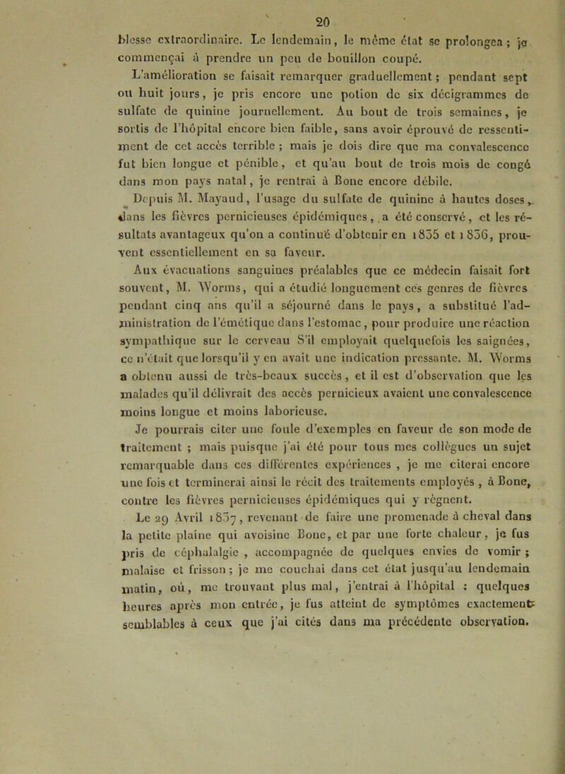 blesse cxiraordinairc. Le lendemain, le même état se prolongea; je commençai à prendre un peu de bouillon coupé. L’amélioration se faisait remarquer graduellement ; pendant sept ou huit jours, je pris encore une potion de six décigrammes de sulfate de quinine journellement. Au bout de trois semaines, je sortis de l’hôpital encore bien faible, sans avoir éprouvé de ressenti- ment de cet accès terrible ; mais je dois dire que ma convalescence fut bien longue et pénible, et qu’au bout de trois mois de congé dans mon pays natal, je rentrai à Bone encore débile. Depuis M. Mayaud, l’usage du sulfate de quinine à hautes doses dans les fièvres pernicieuses épidémiques, ,a été conservé, et les ré- sultats avantageux qu’on a continué d’obtenir en i855 et i856, prou- vent essentiellement en sa faveur. Aux évacuations sanguines préalables que ce médecin faisait fort souvent, M. Worms, qui a étudié longuement cés genres de fièvres pendant cinq ans qu’il a séjourné dans le pays, a substitué l’ad- ministration de l’émétique dans l’estomac , pour produire une réaction sympathique sur le cerveau S’il employait quelquefois les saignées, ce n’était que lorsqu’il yen avait une indication pressante. M. Worms a obtenu aussi de très-beaux succès, et il est d’observation que les malades qu’il délivrait des accès pernicieux avaient une convalescence moins longue et moins laborieuse. Je pourrais citer une foule d’exemples en faveur de son mode de traitement ; mais puisque j’ai été pour tous mes collègues un sujet remarquable dans ces dilïcrentcs expériences , je me citerai encore une fois et terminerai ainsi le récit des traitements employés , à Bone, contre les fièvres pernicieuses épidémiques qui y régnent. Le 29 Avril 1837, revenant de faire une promenade à cheval dans la petite plaine qui avoisine Bone, et par une forte chaleur, je fus pris de céphalalgie , accompagnée de quelques envies de vomir ; malaise et frisson; je me couchai dans cet état jusqu’au lendemain matin, où, me trouvant plus mal, j’entrai à l’hôpital ; quelques heures après mou entrée, je fus atteint de symptômes exactement semblables à ceux que j’ai cités dans ma précédente observation.