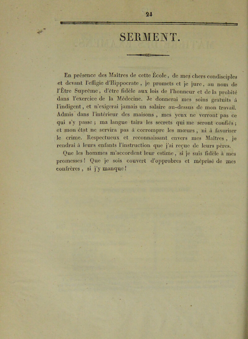 SERAIENT En présence des Maîtres de cette École, de mes chers condisciples et devant l’effigie d’Hippocrate , je promets et je jure, au nom de l’Être Suprême, d’être fidèle aux lois de l’honneur et de la jirobilé dans l’exercice de la Médecine. Je donnerai mes soins gratuits à l’indigent, et n’exigerai jamais un salaire au-dessus de mon travail. Admis dans l’intérieur des maisons , mes yeux ne verront pas ce qui s’y passe ; ma langue taira les secrets qui me seront confiés ; et mon état ne servira pas à corrompre les mœurs , ni à favoriser le crime. Respectueux et reconnaissant envers mes JMaîtrcs , je rendrai à leurs enfants l’instruction que j’ai reçue de leurs pères. Que les hommes m’accordent leur estime, si je suis fidèle à mes promesses ! Que je sois couvert d’opprobres et méprisé de mes confrères, si j’y manque!