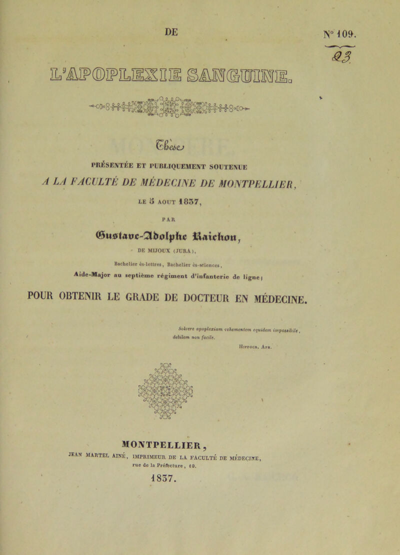 DE 1N° 409. ^3. V PRÉSENTJÉE ET PEBLIQLEMEÎVT SOUTEIVLE A LA FACULTÉ DE MÉDECINE DE MONTPELLIER, LE 3 AOUT 1837, PAR (Bu0(atrc^3bol|){tc Î^Atcitott^ - DE MIJOUX (JURA), Bachelior és-Icttrcs, Bachelier èa-scicncea, Aide-Major au leptième régiment d’infanterie de ligne) POUR OBTENIR LE GRADE DE DOCTEUR EN MÉDECINE. 5oii*ere aipopltziam vehementem equidem impottibiU, dtbiltm non facile. iltppocn. Api. MONTPELLIER, jean MARTEL AÎNÉ, IMPRIMEUR DE LA FACULTÉ DE MÉDEIilNE, rue do la Préfecture, 10. 4837.