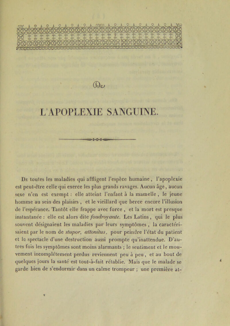 (3c)e^ L’APOPLEXIE SANGUINE. De toutes les maladies qui affligent l’espèce humaine, l’apoplexie est peut-être celle qui exerce les plus grands ravages. Aucun âge, aucun sexe n’en est exempt : elle atteint l’enfant à la mamelle , le jeune homme au sein des plaisirs , et le vieillard <jue berce encore l’illusion de l’espérance. Tantôt elle frappe avec force , et la mort est presque instantanée : elle est alors dite foudroyante. Les Latins , qui le plus souvent dé.signaient les maladies par leurs symptômes , la caractéri- saient par le nom de slupor, attonilus, pour peindre l’état du patient et le spectacle d’une destruction aussi prompte qu’inattendue. D’au- tres fois les symptômes sont moins alarmants ; le sentiment et le mou- vement incomplètement perdus reviennent peu à peu, et au bout de quelques jours la santé est tout-à-fait rétablie. Mais que le malade se garde bien de s’endormir dans un calme trompeur ; une première at- V A