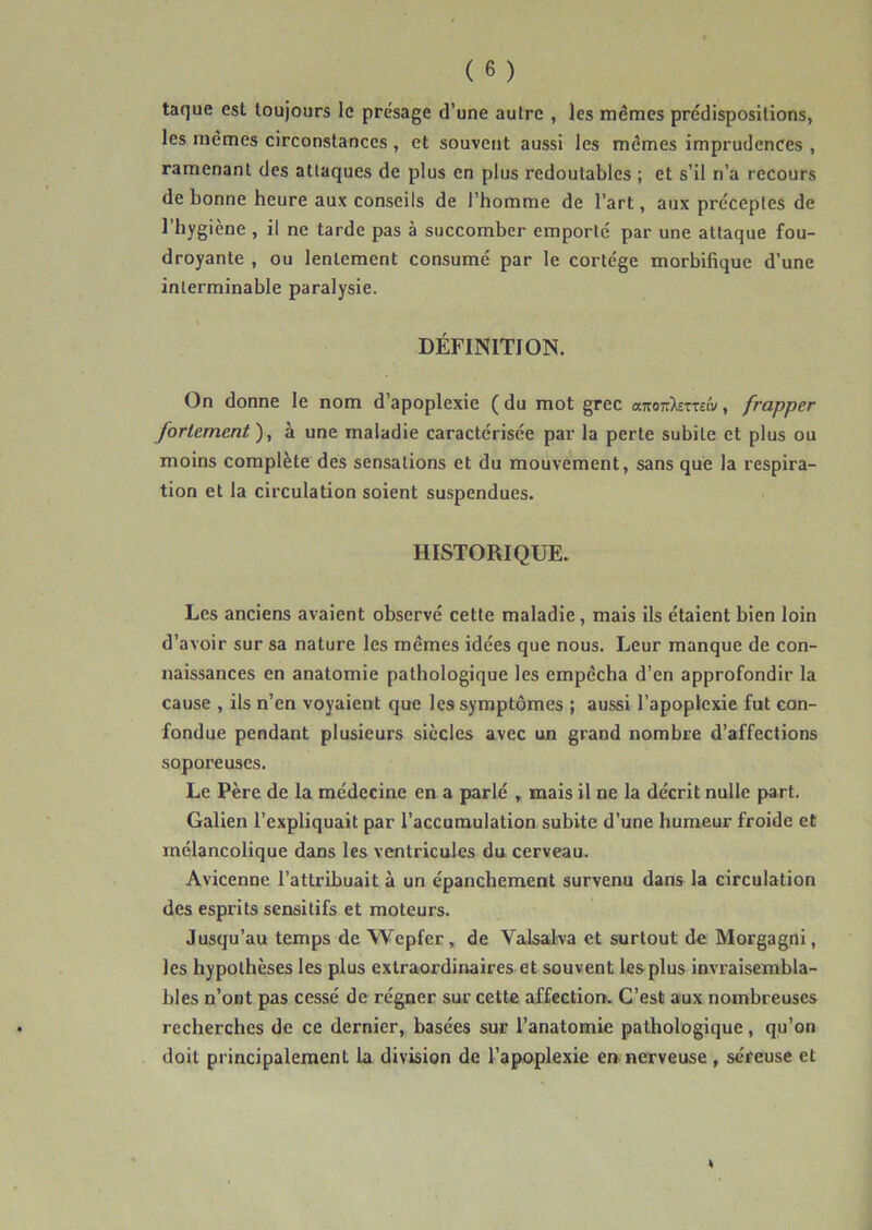 taque est toujours le prc%age d’une autre , les memes prédispositions, les mêmes circonstances, et souvent aussi les mêmes imprudences , ramenant des attaques de plus en plus redoutables ; et s’il n’a recours de bonne heure aux conseils de l’homme de l’art, aux préceptes de l’hygiène , il ne tarde pas à succomber emporté par une attaque fou- droyante , ou lentement consumé par le cortège morbifique d’une interminable paralysie. DÉFINITION. On donne le nom d’apoplexie ( du mot grec aTroTr^emw, frapper fortement ), à une maladie caractérisée par la perte subite et plus ou moins complète des sensations et du mouvement, sans que la respira- tion et la circulation soient suspendues. HISTORIQUE. Les anciens avaient observé cette maladie, mais ils étaient bien loin d’avoir sur sa nature les mêmes idées que nous. Leur manque de con- naissances en anatomie pathologique les empêcha d’en approfondir la cause , ils n’en voyaient que les symptômes ; aussi l’apoplexie fut con- fondue pendant plusieurs siècles avec un grand nombre d’affections soporeuses. Le Père de la médecine en a parlé , mais il ne la décrit nulle part. Galien l’expliquait par l’accumulation subite d’une humeur froide et mélancolique dans les ventricules du cerveau. Avicenne l’attribuait à un épanchement survenu dans la circulation des esprits sensitifs et moteurs. Jusqu’au temps de Wepfer, de Valsalva et surtout de Morgagni, les hypothèses les plus extraordinaires et souvent les plus invraisembla- bles n’ont pas cessé de régner sur cette affection. C’est aux nombreuses recherches de ce dernier, basées sur l’anatomie pathologique, qu’on doit principalement la division de l’apoplexie en nerveuse , séreuse et