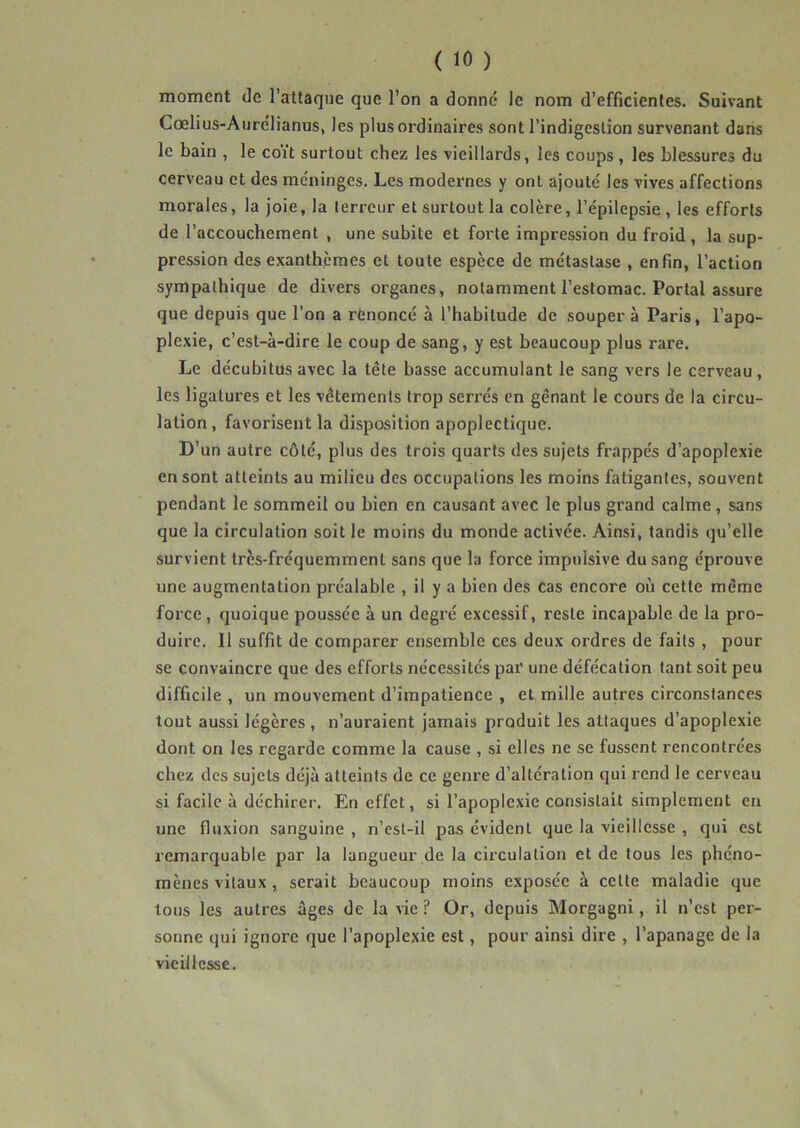 moment de l’attaque que l’on a donné le nom d’efficientes. Suivant Cœlius-Aurélianus, les plus ordinaires sont l’indigestion survenant dans le bain , le coït surtout chez les vieillards, les coups , les blessures du cerveau et des méninges. Les modernes y ont ajouté les vives affections morales, la joie, la terreur et surtout la colère, l’épilepsie, les efforts de l’accouchement , une subite et forte impression du froid, la sup- pression des exanthèmes et toute espèce de métastase , enfin, l’action sympathique de divers organes, notamment l’estomac. Portai assure que depuis que l’on a renoncé à l’habitude de souper à Paris, l’apo- plexie, c’est-à-dire le coup de sang, y est beaucoup plus rare. Le décubitus avec la tête basse accumulant le sang vers le cerveau, les ligatures et les vêtements trop serrés en gênant le cours de la circu- lation, favorisent la disposition apoplectique. D’un autre côté, plus des trois quarts des sujets frappés d’apoplexie en sont atteints au milieu des occupations les moins fatigantes, souvent pendant le sommeil ou bien en causant avec le plus grand calme, sans que la circulation soit le moins du monde activée. Ainsi, tandis qu’elle survient très-fréquemment sans que la force impulsive du sang éprouve une augmentation préalable , il y a bien des cas encore où cette même force, quoique poussée à un degré excessif, reste incapable de la pro- duire. Il suffit de comparer ensemble ces deux ordres de faits , pour se convaincre que des efforts nécessités par' une défécation tant soit peu difficile , un mouvement d’impatience , et mille autres circonstances tout aussi légères , n’auraient jamais produit les attaques d’apoplexie dont on les regarde comme la cause , si elles ne se fussent rencontrées chez des sujets déjà atteints de ce genre d’altération qui rend le cerveau si facile à déchirer. En effet, si l’apoplexie consistait simplement en une fluxion sanguine , n’est-il pas évident que la vieillesse , qui est remarquable par la langueur de la circulation et de tous les phéno- mènes vitaux , serait beaucoup moins exposée à cette maladie que tous les autres âges de la vie ? Or, depuis Morgagni, il n’est per- sonne qui ignore que l’apoplexie est, pour ainsi dire , l’apanage de la vieillesse.