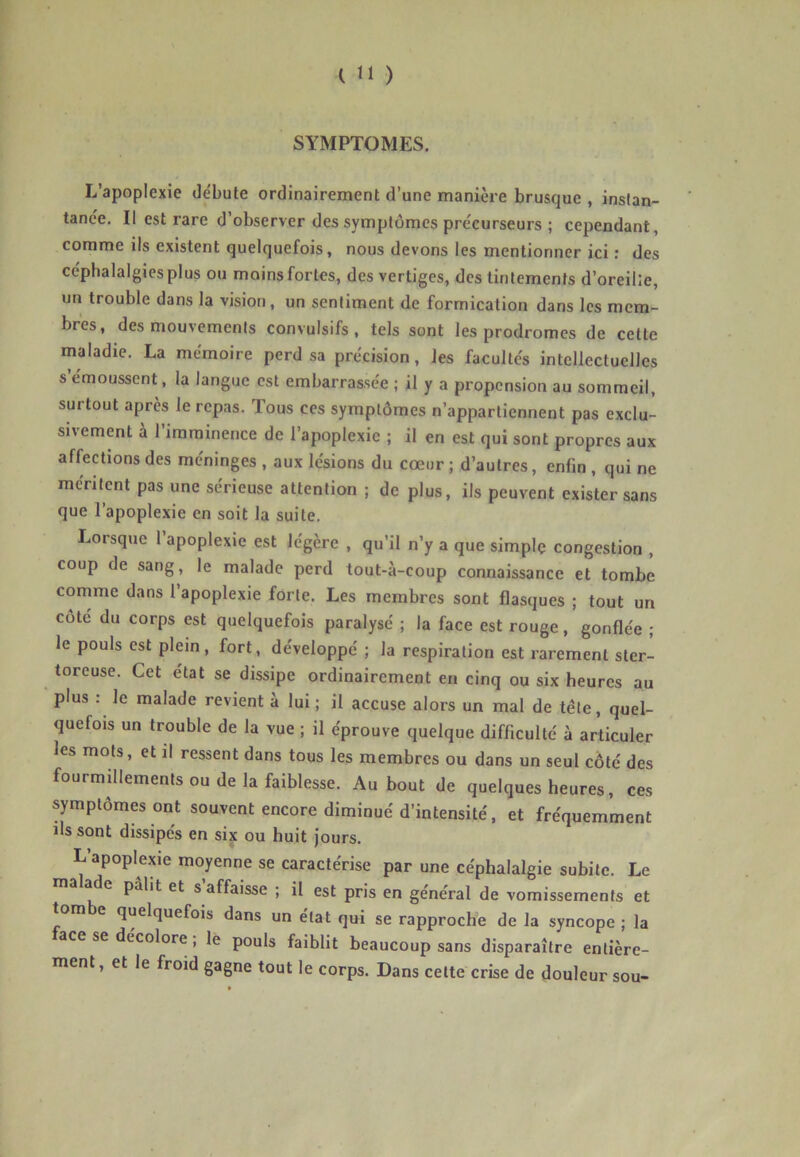 SYMPTOMES. L’apoplexie débute ordinairement d’une manière brusque , instan- tanée. Il est rare d’observer des symptômes précurseurs ; cependant, comme ils existent quelquefois, nous devons les mentionner ici ; des céphalalgies plus ou moins fortes, des vertiges, des tintements d’oreille, un trouble dans la vision , un sentiment de formication dans les mem- bres, des mouvements convulsifs, tels sont les prodromes de cette maladie. La mémoire perd sa précision, les facultés intellectuelles s émoussent, la langue est embarrassée ; il y a propension au sommeil, surtout après le repas. Tous ces symptômes n’appartiennent pas exclu- sivement à l’imminence de l’apoplexie ; il en est qui sont propres aux affections des méninges , aux lésions du cœur ; d’autres, enfin , qui ne méritent pas une sérieuse attention ; de plus, ils peuvent exister sans que l’apoplexie en soit la suite. Lorsque 1 apoplexie est légère , qu’il n’y a que simple congestion , coup de sang, le malade perd tout-à-coup connaissance et tombe cornme dans l’apoplexie forte. Les membres sont flasques ; tout un cote du corps est quelquefois paralysé ; la face est rouge, gonflée ; le pouls est plein, fort, développe ; la respiration est rarement ster- toreuse. Cet état se dissipe ordinairement en cinq ou six heures au plus : le malade revient à lui ; il accuse alors un mal de tête, quel- quefois un trouble de la vue ; il éprouve quelque difficulté à articuler les mots, et il ressent dans tous les membres ou dans un seul côté des fourmillements ou de la faiblesse. Au bout de quelques heures, ces symptômes ont souvent encore diminué d’intensité, et fréquemment ils sont dissipés en six ou huit jours. L apoplexie moyenne se caractérise par une céphalalgie subite. Le ade pâlit et s affaisse ; il est pris en général de vomissements et tombe quelquefois dans un état qui se rapproche de la syncope ; la ace se décolore, le pouls faiblit beaucoup sans disparaître entière- ment , et le froid gagne tout le corps. Dans celte crise de douleur sou- t