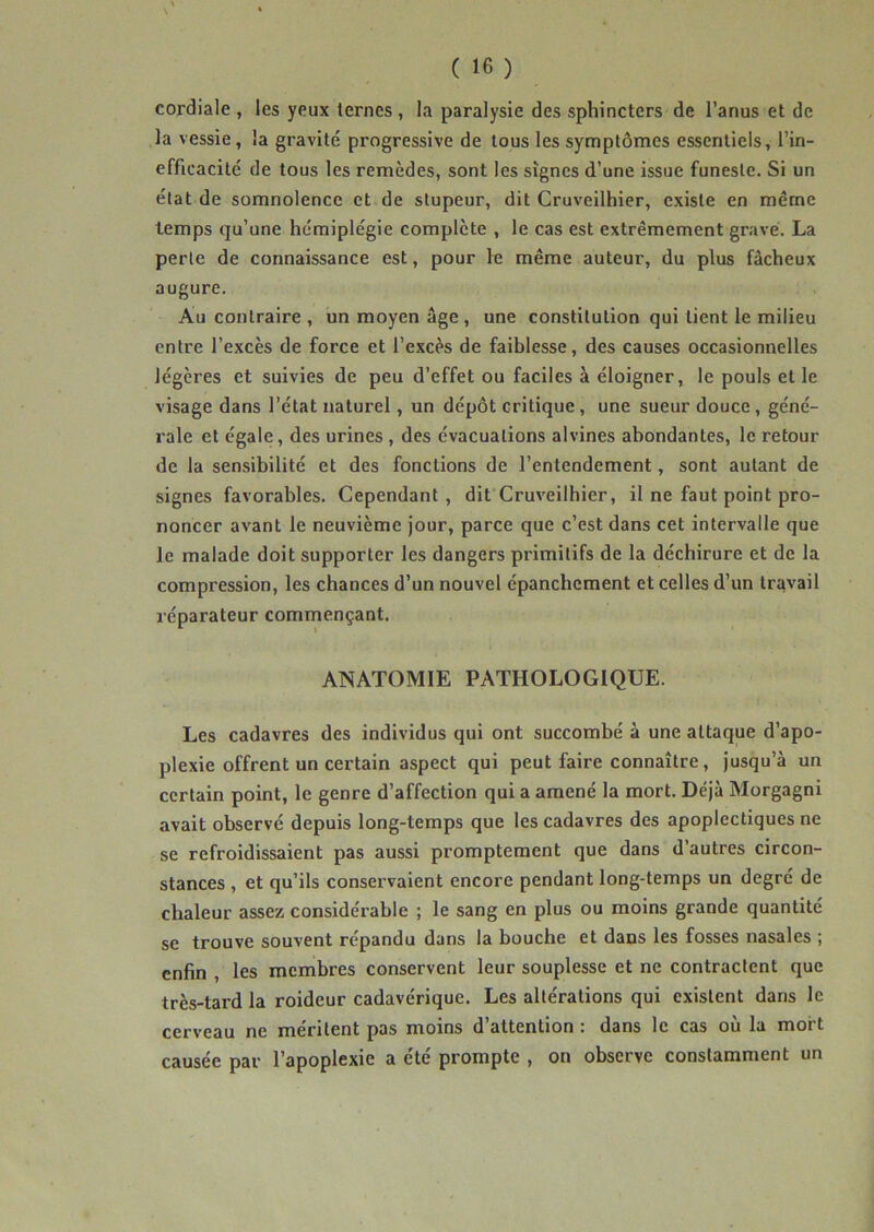 \ * ( 16 ) cordiale , les yeux ternes , la paralysie des sphincters de l’anus et de la vessie, la gravité progressive de tous les symptômes essentiels, l’in- efficacité de tous les remèdes, sont les signes d’une issue funeste. Si un état de somnolence et de stupeur, dit Cruveilhier, existe en même temps qu’une hémiplégie complète , le cas est extrêmement gravé. La perte de connaissance est, pour le même auteur, du plus fâcheux augure. Au contraire , un moyen âge , une constitution qui tient le milieu entre l’excès de force et l’excès de faiblesse, des causes occasionnelles légères et suivies de peu d’effet ou faciles à éloigner, le pouls et le visage dans l’état naturel, un dépôt critique, une sueur douce, géné- rale et égale, des urines , des évacuations alvines abondantes, le retour de la sensibilité et des fonctions de l’entendement, sont autant de signes favorables. Cependant, dit Cruveilhier, il ne faut point pro- noncer avant le neuvième jour, parce que c’est dans cet intervalle que le malade doit supporter les dangers primitifs de la déchirure et de la compression, les chances d’un nouvel épanchement et celles d’un travail réparateur commençant. ANATOMIE PATHOLOGIQUE. Les cadavres des individus qui ont succombé à une attaque d’apo- plexie offrent un certain aspect qui peut faire connaître, jusqu’à un certain point, le genre d’affection qui a amené la mort. Déjà Morgagni avait observé depuis long-temps que les cadavres des apoplectiques ne se refroidissaient pas aussi promptement que dans d autres circon- stances , et qu’ils conservaient encore pendant long-temps un degré de chaleur assez considérable ; le sang en plus ou moins grande quantité se trouve souvent répandu dans la bouche et dans les fosses nasales ; enfin , les membres conservent leur souplesse et ne contractent que très-tard la roideur cadavérique. Les altérations qui existent dans le cerveau ne méritent pas moins d’attention : dans le cas où la mort causée par l’apoplexie a été prompte , on observe constamment un