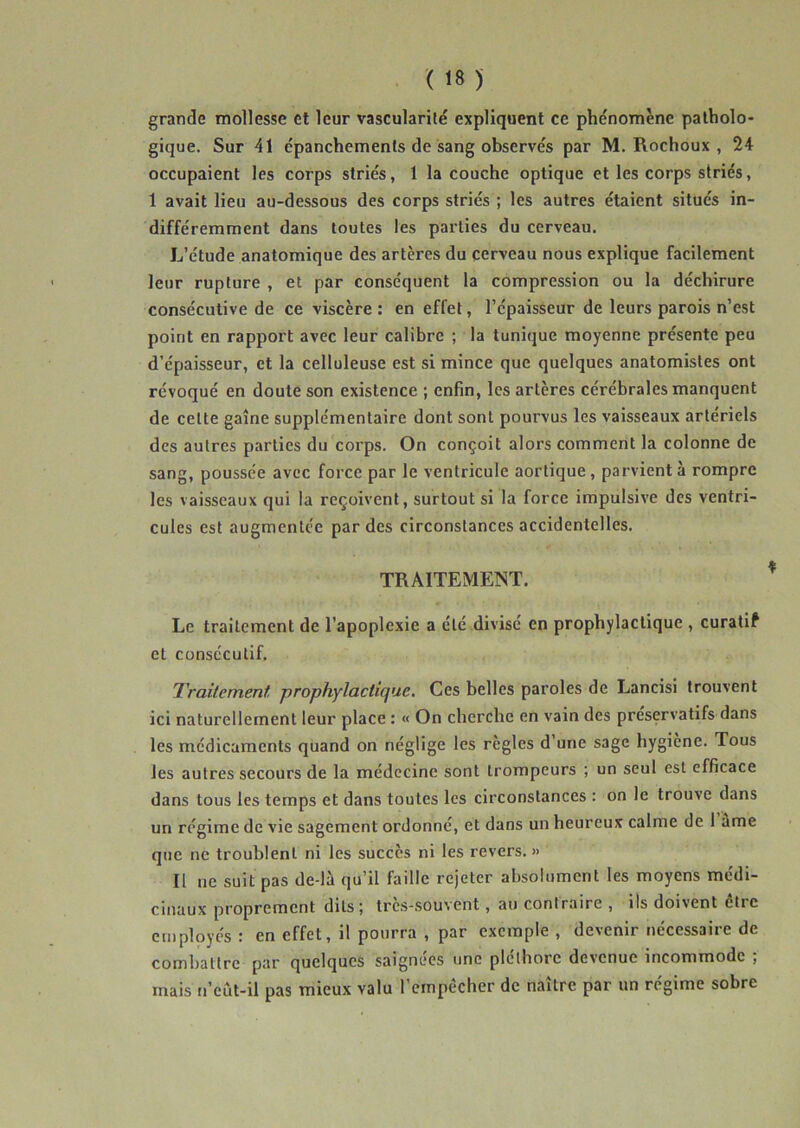 grande mollesse et leur vascularité expliquent ce phénomène patholo- gique. Sur 41 épanchements de sang observés par M. Rochoux , 24 occupaient les corps striés, 1 la couche optique et les corps striés, 1 avait lieu au-dessous des corps striés ; les autres étaient situés in- différemment dans toutes les parties du cerveau. L’étude anatomique des artères du cerveau nous explique facilement leur rupture , et par conséquent la compression ou la déchirure consécutive de ce viscère : en effet, l’épaisseur de leurs parois n’est point en rapport avec leur calibre ; la tunique moyenne présente peu d’épaisseur, et la celluleuse est si mince que quelques anatomistes ont révoqué en doute son existence ; enfin, les artères cérébrales manquent de cette gaine supplémentaire dont sont pourvus les vaisseaux artériels des autres parties du corps. On conçoit alors comment la colonne de sang, poussée avec force par le ventricule aortique, parvient à rompre les vaisseaux qui la reçoivent, surtout si la force impulsive des ventri- cules est augmentée par des circonstances accidentelles. TRAITEMENT. Le traitement de l’apoplexie a été divisé en prophylactique , curatif et consécutif. Traitement prophylactique. Ces belles paroles de Lancisi trouvent ici naturellement leur place : « On cherche en vain des préservatifs dans les médicaments quand on néglige les règles d’une sage hygiène. Tous les autres secours de la médecine sont trompeurs ; un seul est efficace dans tous les temps et dans toutes les circonstances : on le trouve dans un régime de vie sagement ordonné, et dans un heureux calme de 1 ame que ne troublent ni les succès ni les revers. » Il ne suit pas de-là qu’il faille rejeter absolument les moyens médi- cinaux proprement ditsj tres-souvent, au contraire , ils doivent être cuïployés I en effet, il pourra , par exemple , devenir necessaiie de combattre par quelques saignées une pléthore devenue incommode ; mais n’eût-il pas mieux valu l’empêcher de naître par un régime sobre