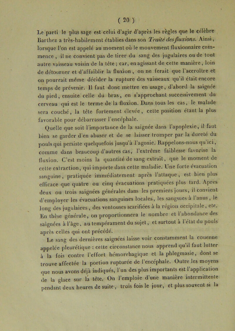 Le parti le plus sage est celui d’agir d’après les règles que le célébré Barthez a très-habilcment établies dans son Traité des fluxions. Ainsi, lorsque l’on est appelé au moment où le mouvement fluxionnaire com- mence , il ne convient pas de tirer du sang des jugulaires ou de tout autre vaisseau voisin de la tête ; car, en agissant de cette maniéré, loin de détourner et d’affaiblir la fluxion , on ne ferait que l’accroître et on pourrait même décider la rupture des vaisseaux qu’il était encore temps de prévenir. 11 faut donc mettre en usage, d’abord la saignée du pied, ensuite celle du bras, en s’approchant successivement du cerveau qui est le terme de la fluxion. Dans tous les cas, le malade sera couché, la tête fortement élevée, cette position étant la plus favorable pour débarrasser l’encéphale. Quelle que soit l’importance de la saignée dans l’apoplexie, il faut bien se garder d’en abuser et de se laisser tromper par la dureté du pouls qui persiste quelquefois jusqu’à 1 agonie. Rappelons-nous (ju ici, comme dans beaucoup d’autres cas, l’extrême faiblesse favorise la fluxion. C’est moins la quantité de sang extrait, que le moment de cette extraction, qui importe dans cette maladie. Une forte évacuation sanguine, pratiquée imniédiatement après l’attaque, est bien plus efficace que quatre ou cinq évacuations pratiquées plus tard. Apres deux ou trois saignées générales dans les premiers jours, il convient d’employer les évacuations sanguines locales, les sangsues à l’anus, le long des jugulaires, des ventouses scarifiées à la région occipitale, etc. En thèse générale, on proportionnera le nombre et l’abondance des saignées à l’âge, au tempérament du sujet, et surtout à 1 état du pouls après celles qui ont précédé. lie sang des dernières saignées laisse voir constamment la couenne appelée pleurétique : cette circonstance nous apprend qu’il faut lutter à la fois contre l’effort hémorrhagique et la phlegmasie, dont se trouve affectée la portion rupturée de l’encéphale. Outre les moyens que nous avons déjà indiqués, l’un des plus importants est l’application de la glace sur la tête. On l’emploie d’une manière intermittente pendant deux heures de suite, trois fois le jour, et plus souvent si la