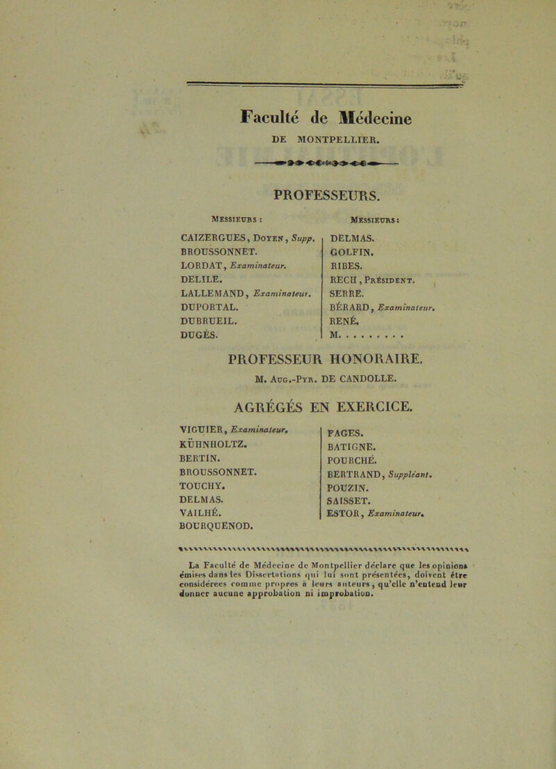 Faculté de Médecine DE MONTPELLIER. PROFESSEURS. Messiewbs : CAIZERGUES, Doyen, Supp, BROUSSONNET. LORDAT, Examinateur, DELILE. LALLEMAND, Examinateur. DÜPORTAL. DÜBRUEIL. DUGÉS. Messieurs: DELMAS. GOLFIN. RIRES. RECH, Président. ^ SERRE. BÉRARO, Examinateur, RENÉ. M HONORAIRE. DE CANDOLLE. PROFESSEUR M. Aug.-Pyr. AGRÉGÉS EN EXERCICE. VIGUIER, Examinateur, KÜHNHOLTZ. BERTIN. BROUSSONNET. TOUCHY. DELMAS. VAILHÉ. BOCRQUENOD. FAGES. BATIGNE. FOURCHÉ. BERTRAND, Suppléant, POUZIN- SAISSET. ESTOH, Examinateurrn La Faculté de Médecine de Montpellier dédore que les opioîona émises dans les Dissedalions qui lui sont présentées, doivent être considérées comme propres à leurs auteurs, qu’elle n’eotend leur donner aucune approbation ni improbation.