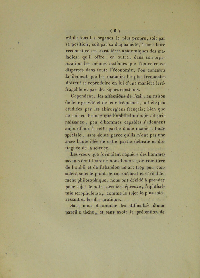 est de tous les organes le plus propre, soit par sa position, soit par sa diaphancilc, à nous faire reconnaître les caractères anatomiques des ma- ladies ; qu’il offre, en outre, dans son orga- nisation les mêmes systèmes que l’on retrouve dispersés dans toute l’e'conomie, l’on concevra facilement que les maladies les plus fréquentes doivent se reproduire en lui d’une manière irré- fragable et par des signes constants. Cependant, les-affectiôns de l’œil, en raison de leur gravité et de leur fréquence, ont été peu étudiées par les chirurgiens français; bien que ce soit en France que F'frphth'almologie ait pris naissance , peu d’hommes capables s’adonnent aujourd’hui à cette partie d’une manière toute spéciale , sans doute parce qu’ils n’ont pas une assez haute idée de celte partie délicate et dis- tinguée de la science. Les vœux que formaient naguère des hommes savants dont l’amitié nous honore, de voir tirer de l’oubli et de l’abandon un art trop peu con- sidéré sou» le point de vue médical et véritable- ment philosophique, nous ont décidé à prendre pour sujet de notre dernière épreuve, l’ophlhal- mie scrophuleuse , comme le sujet le plus inté- ressant et le plus pratique. Sans nous dissimuler les difficultés d’une pareille tâche » et sans- avoir la prétention de