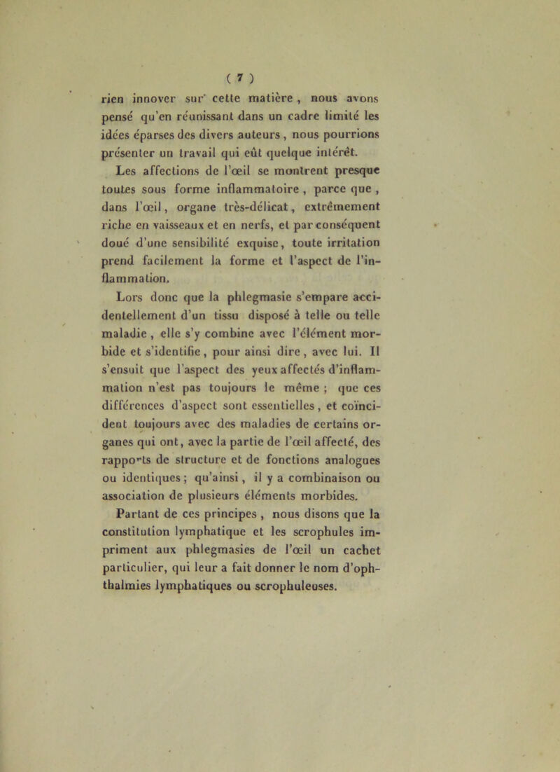 rien innover sur' cette matière , nous avons pensé qu’en réunissant dans un cadre limité les idées éparses des divers auteurs, nous pourrions présenter un travail qui eût quelque intérêt. Les affections de l’œil se montrent presque toutes sous forme inflammatoire , parce que , dans l’œil, organe très-délicat, extrêmement riche en vaisseaux et en nerfs, et par conséquent doué d’une sensibilité exquise, toute irritation prend facilement la forme et l’aspect de l’in- flammation. Lors donc que la phlegmasie s’empare acci- dentellement d’un tissu disposé à telle ou telle maladie , elle s’y combine avec l’élément mor- bide et s’identifie, pour ainsi dire, avec lui. Il s’ensuit que l’aspect des yeux affectés d’inflam- mation n’est pas toujours le même ; que ces différences d’aspect sont essentielles , et co'inci- dent toujours avec des maladies de certains or- ganes qui ont, avec la partie de l’œil affecté, des rappo>‘ts de structure et de fonctions analogues ou identiques ; qu’ainsi, il y a combinaison ou association de plusieurs éléments morbides. Partant de ces principes , nous disons que la constitution lymphatique et les scrophules im- priment aux phlegmasies de l’œil un cachet particulier, qui leur a fait donner le nom d’oph- tbalmies lymphatiques ou scrophuleuses.