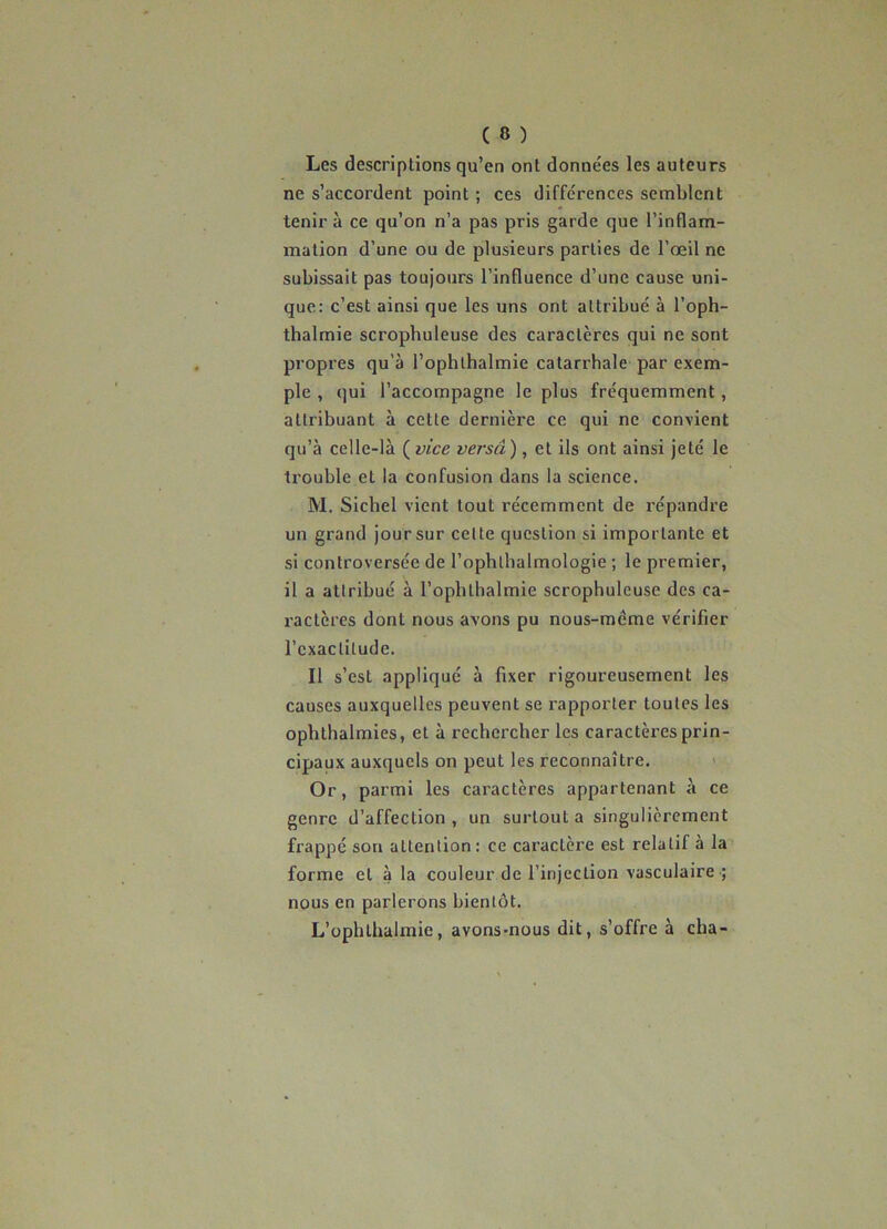 Les descriptions qu’en ont données les auteurs ne s’accordent point ; ces différences semblent tenir à ce qu’on n’a pas pris garde que l’inflam- mation d’une ou de plusieurs parties de l’œil ne subissait pas toujours l’influence d’une cause uni- que: c’est ainsi que les uns ont attribué à l’oph- thalmie scrophuleuse des caractères qui ne sont propres qu’à l’ophthalmie catarrhale par exem- ple , qui l’accompagne le plus fréquemment, attribuant à cette dernière ce qui ne convient qu’à celle-là ( vice versâ), et ils ont ainsi jeté le tx’ouble et la confusion dans la science. M. Siebel vient tout récemment de répandre un grand jour sur celte question si importante et si controversée de l’ophlbalmologie ; le premier, il a attribué à l’ophthalmie scrophuleuse des ca- ractères dont nous avons pu nous-méme vérifier l’cxaclilude. Il s’est appliqué à fixer rigoureusement les causes auxquelles peuvent se rapporter toutes les ophthalraies, et à rechercher les caractères prin- cipaux auxquels on peut les reconnaître. Or, parmi les caractères appartenant à ce genre d’affection, un surtout a singulièrement frappé sou attention: ce caractère est relatif a la forme et à la couleur de l’injection vasculaire ; nous en parlerons bientôt. L’ophthalmie, avons-nous dit, s’offre à cha-