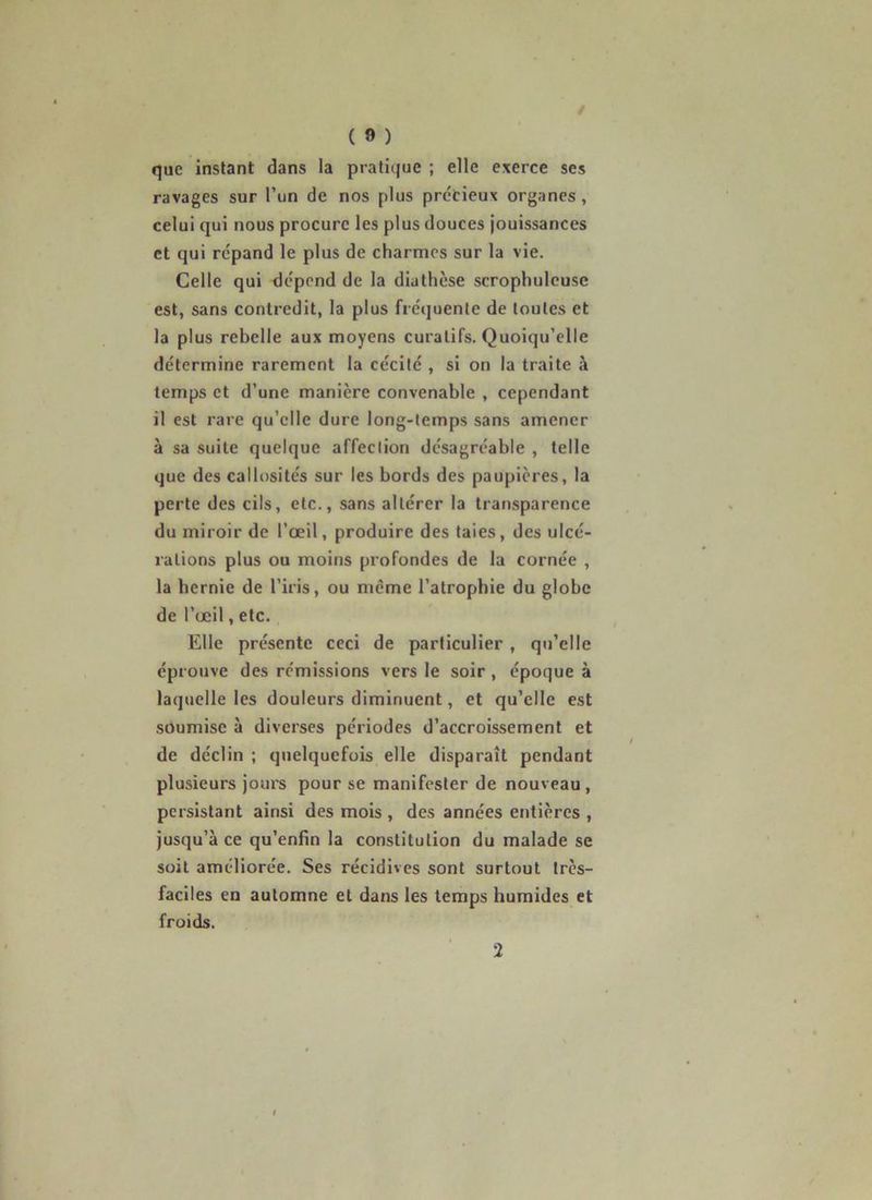 / ( 9 ) que instant dans la pratique ; elle exerce ses ravages sur l’un de nos plus précieux organes, celui qui nous procure les plus douces jouissances et qui répand le plus de charmes sur la vie. Celle qui dépend de la diathèse scrophuleuse est, sans contredit, la plus fréquente de toutes et la plus rebelle aux moyens curatifs. Quoiqu’elle détermine rarement la cécité , si on la traite à temps et d’une manière convenable , cependant il est rare qu’elle dure long-temps sans amener à sa suite quelque affection désagréable , telle que des callosités sur les bords des paupières, la perte des cils, etc., sans altérer la transparence du miroir de l’œil, produire des taies, des ulcé- rations plus ou moins profondes de la cornée , la bernie de l’iris, ou meme l’atrophie du globe de l’œil, etc. Elle présente ceci de particulier, qu’elle éprouve des rémissions vers le soir, époque à laquelle les douleurs diminuent, et qu’elle est soumise à diverses périodes d’accroissement et de déclin ; quelquefois elle disparaît pendant plusieurs jours pour se manifester de nouveau, persistant ainsi des mois , des années entières , jusqu’à ce qu’enfin la constitution du malade se soit améliorée. Ses récidives sont surtout très- faciles en automne et dans les temps humides et froids. 2