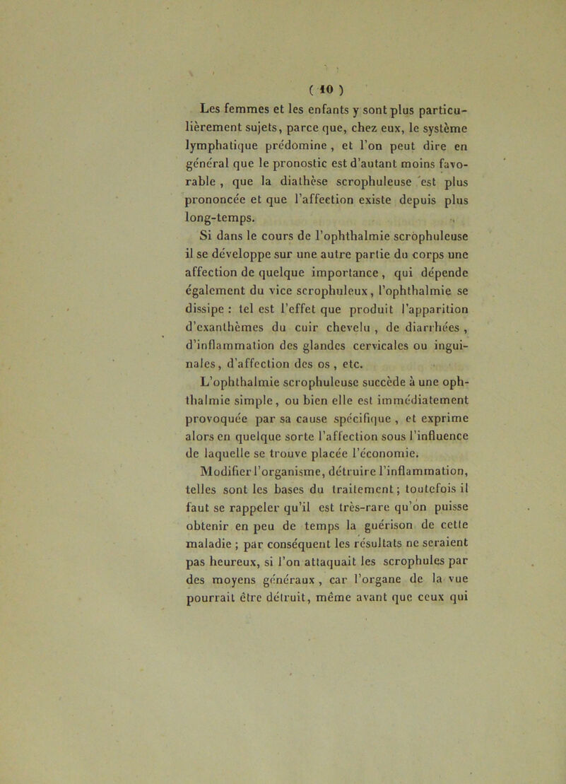 Les femmes et les enfants y sont plus particu- lièrement sujets, parce que, chez eux, le système lymphatique prédomine , et l’on peut dire en général que le pronostic est d’autant moins favo- rable , que la diathèse scrophuleuse est plus prononcée et que l’affection existe depuis plus long-temps. Si dans le cours de l’ophthalmie scrophuleuse il se développe sur une autre partie du corps une affection de quelque importance , qui dépende également du vice scrophuleux, l’ophthalmie se dissipe : tel est l’effet que produit l’apparition d’exanthèmes du cuir chevelu , de diarrhées , d’inflammation des glandes cervicales ou ingui- nales, d’affection des os , etc. L’ophthalmie scrophuleuse succède à une oph- thalmie simple, ou bien elle est immédiatement provoquée par sa cause spécifique , et exprime alors en quelque sorte l’affection sous l’influence de laquelle se trouve placée l’économie. Modifier l’organisme, détruire l’inflammation, telles sont les bases du traitement; toutefois il faut se rappeler qu’il est très-rare qu’on puisse obtenir en peu de temps la guérison de cette maladie ; par conséquent les résultats ne seraient pas heureux, si l’on attaquait les scrophules par des moyens généraux, car l’organe de la vue pourrait être détruit, même avant que ceux qui